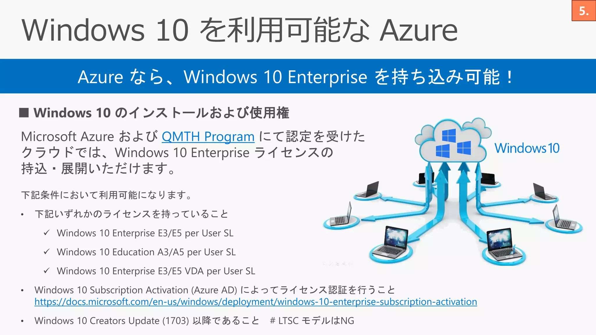 Azure なら、Windows 10 Enterprise を持ち込み可能！
■ Windows 10 のインストールおよび使用権
Microsoft Azure および QMTH Program にて認定を受けた
クラウドでは、Windows 10 Enterprise ライセンスの
持込・展開いただけます。
下記条件において利用可能になります。
• 下記いずれかのライセンスを持っていること
✓ Windows 10 Enterprise E3/E5 per User SL
✓ Windows 10 Education A3/A5 per User SL
✓ Windows 10 Enterprise E3/E5 VDA per User SL
• Windows 10 Subscription Activation (Azure AD) によってライセンス認証を行うこと
https://docs.microsoft.com/en-us/windows/deployment/windows-10-enterprise-subscription-activation
• Windows 10 Creators Update (1703) 以降であること # LTSC モデルはNG
 