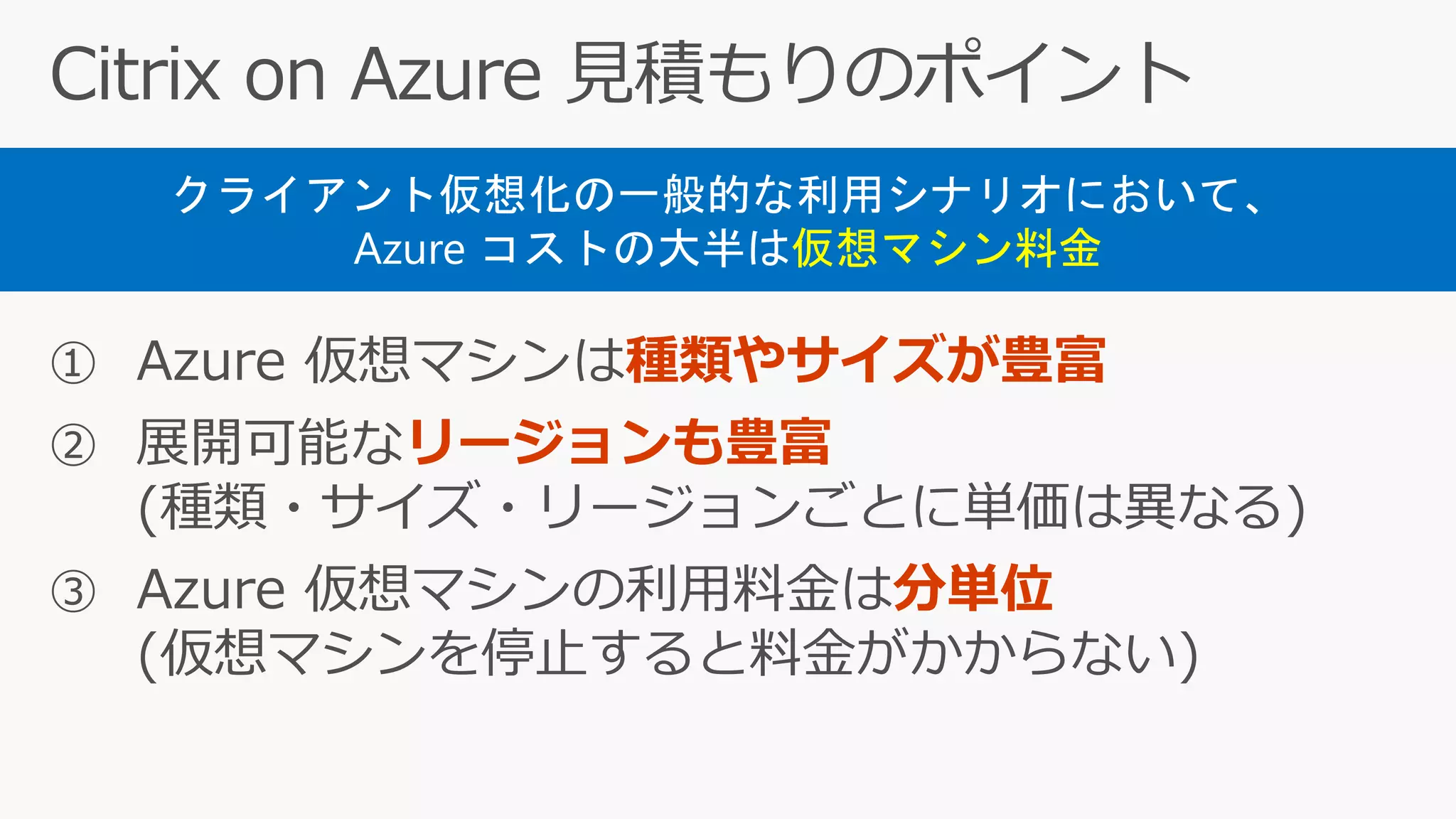① Azure 仮想マシンは種類やサイズが豊富
② 展開可能なリージョンも豊富
(種類・サイズ・リージョンごとに単価は異なる)
③ Azure 仮想マシンの利用料金は分単位
(仮想マシンを停止すると料金がかからない)
クライアント仮想化の一般的な利用シナリオにおいて、
Azure コストの大半は仮想マシン料金
 