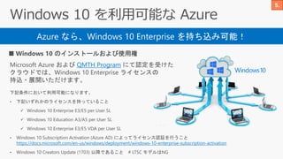 Azure なら、Windows 10 Enterprise を持ち込み可能！
■ Windows 10 のインストールおよび使用権
Microsoft Azure および QMTH Program にて認定を受けた
クラウドでは、Windows 10 Enterprise ライセンスの
持込・展開いただけます。
下記条件において利用可能になります。
• 下記いずれかのライセンスを持っていること
✓ Windows 10 Enterprise E3/E5 per User SL
✓ Windows 10 Education A3/A5 per User SL
✓ Windows 10 Enterprise E3/E5 VDA per User SL
• Windows 10 Subscription Activation (Azure AD) によってライセンス認証を行うこと
https://docs.microsoft.com/en-us/windows/deployment/windows-10-enterprise-subscription-activation
• Windows 10 Creators Update (1703) 以降であること # LTSC モデルはNG
 