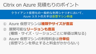 ① Azure 仮想マシンは種類やサイズが豊富
② 展開可能なリージョンも豊富
(種類・サイズ・リージョンごとに単価は異なる)
③ Azure 仮想マシンの利用料金は分単位
(仮想マシンを停止すると料金がかからない)
クライアント仮想化の一般的な利用シナリオにおいて、
Azure コストの大半は仮想マシン料金
 