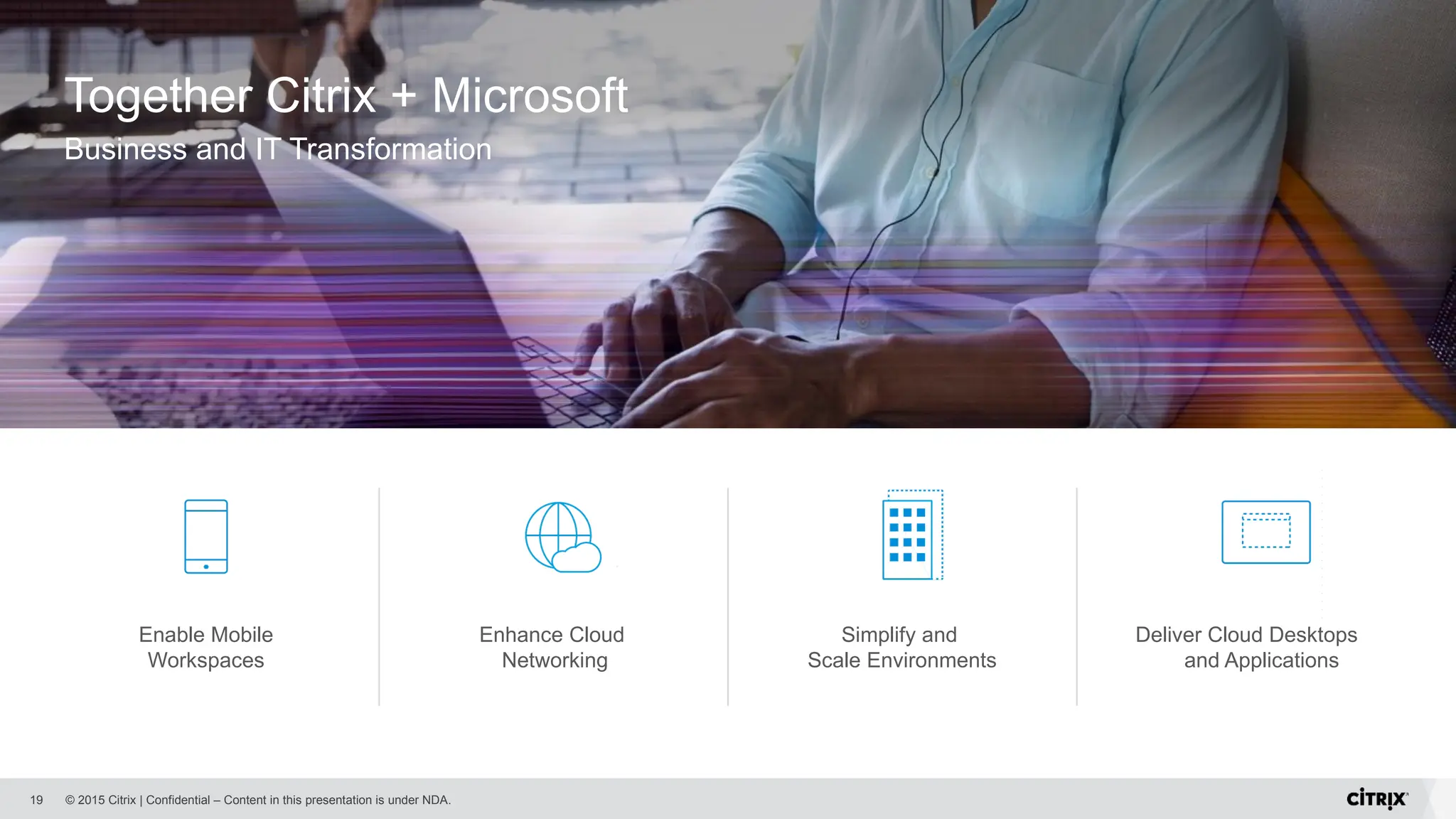 © 2015 Citrix | Confidential – Content in this presentation is under NDA.
19
Together Citrix + Microsoft
Business and IT Transformation
Enable Mobile
Workspaces
Enhance Cloud
Networking
Simplify and
Scale Environments
Deliver Cloud Desktops
and Applications
 