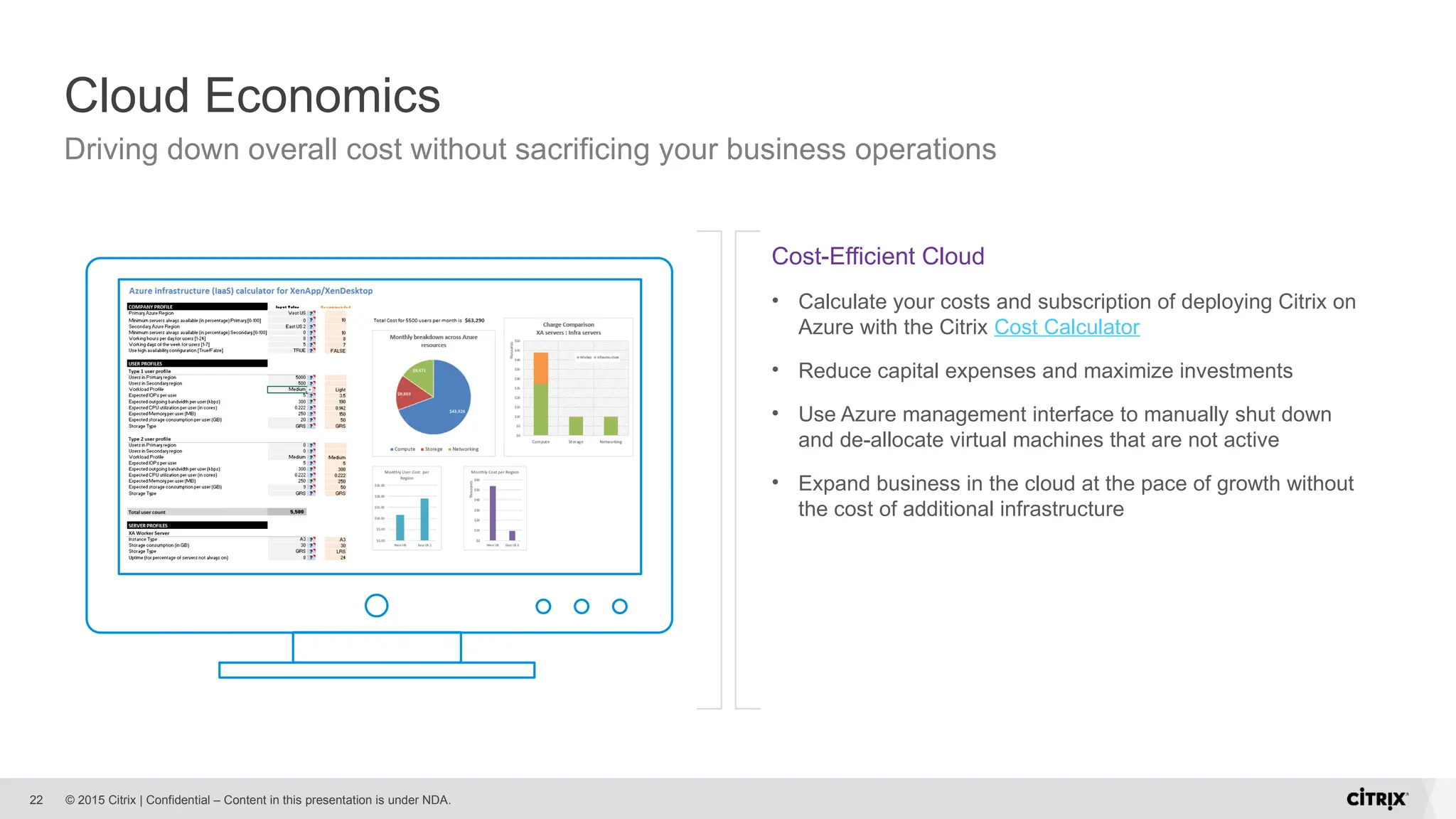 © 2015 Citrix | Confidential – Content in this presentation is under NDA.
Cloud Economics
22
Cost-Efficient Cloud
• Calculate your costs and subscription of deploying Citrix on
Azure with the Citrix Cost Calculator
• Reduce capital expenses and maximize investments
• Use Azure management interface to manually shut down
and de-allocate virtual machines that are not active
• Expand business in the cloud at the pace of growth without
the cost of additional infrastructure
Driving down overall cost without sacrificing your business operations
 