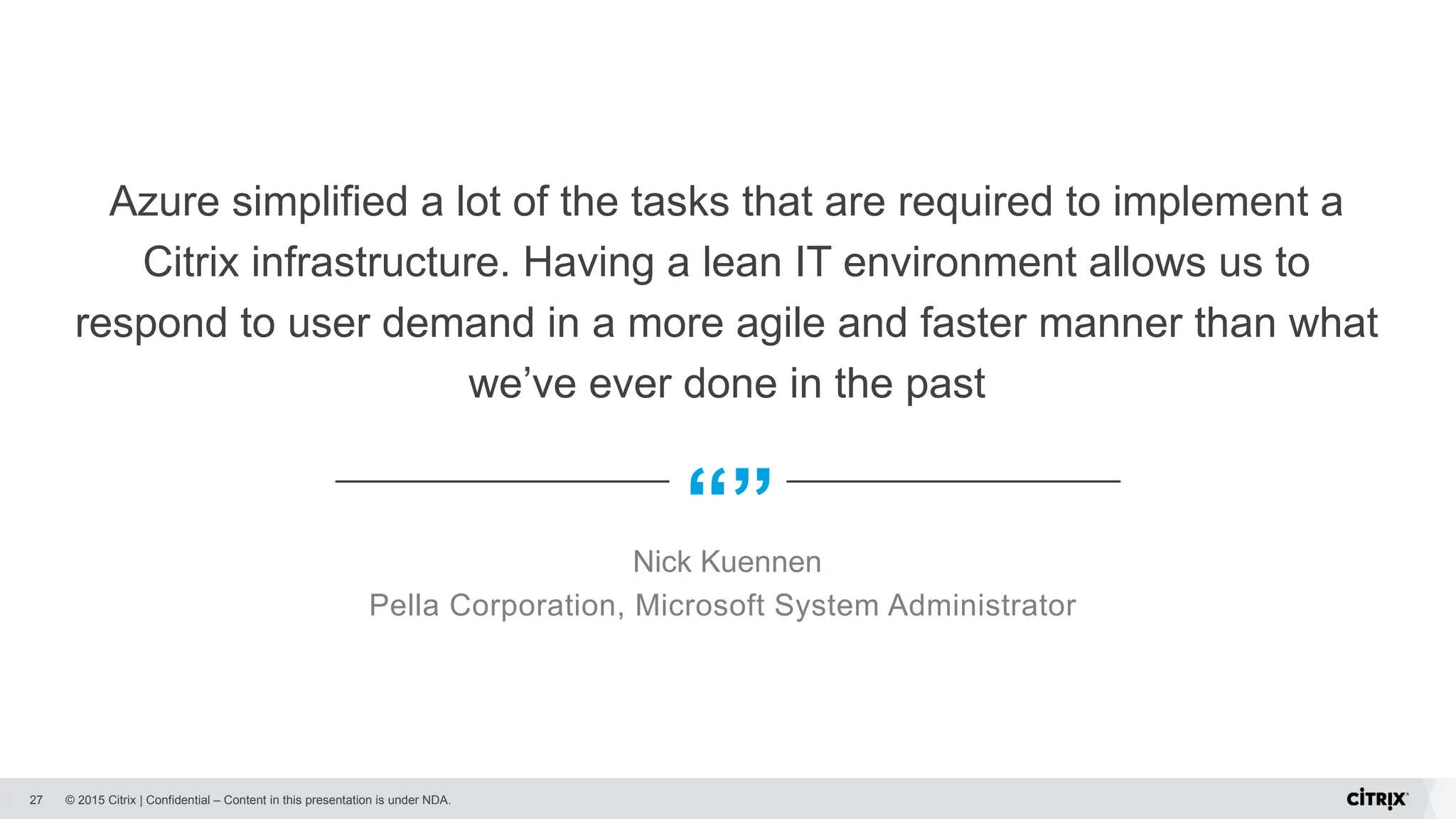 © 2015 Citrix | Confidential – Content in this presentation is under NDA.
“”
Azure simplified a lot of the tasks that are required to implement a
Citrix infrastructure. Having a lean IT environment allows us to
respond to user demand in a more agile and faster manner than what
we’ve ever done in the past
Nick Kuennen
Pella Corporation, Microsoft System Administrator
27
 
