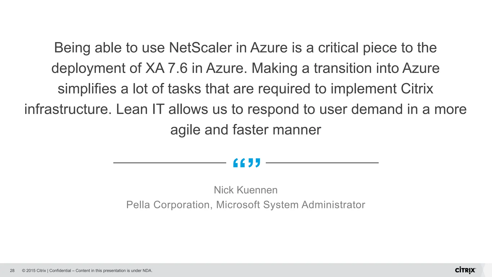 © 2015 Citrix | Confidential – Content in this presentation is under NDA.
“”
Being able to use NetScaler in Azure is a critical piece to the
deployment of XA 7.6 in Azure. Making a transition into Azure
simplifies a lot of tasks that are required to implement Citrix
infrastructure. Lean IT allows us to respond to user demand in a more
agile and faster manner
Nick Kuennen
Pella Corporation, Microsoft System Administrator
28
 