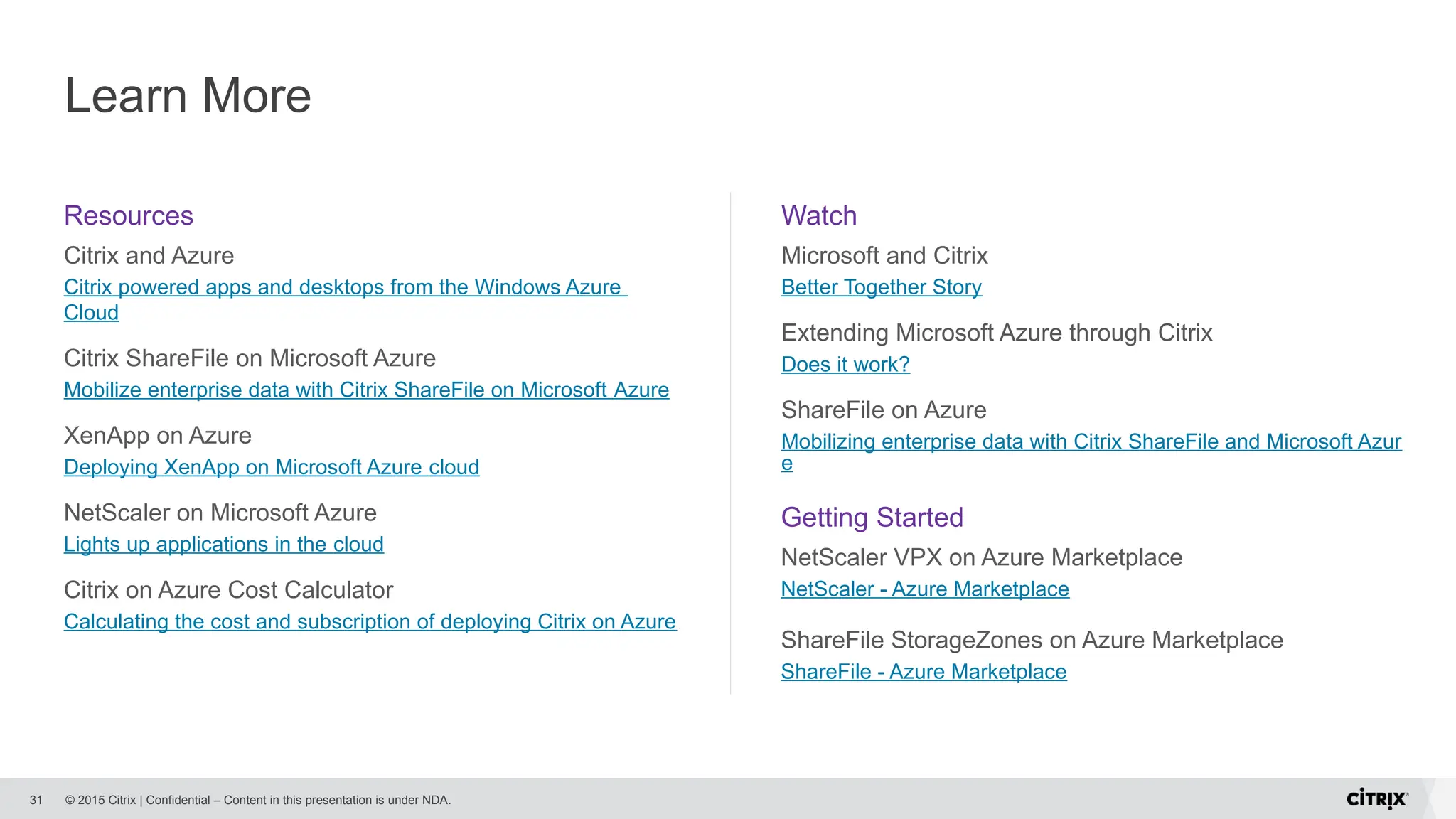 © 2015 Citrix | Confidential – Content in this presentation is under NDA.
Learn More
31
Resources
Citrix and Azure
Citrix powered apps and desktops from the Windows Azure
Cloud
Citrix ShareFile on Microsoft Azure
Mobilize enterprise data with Citrix ShareFile on Microsoft Azure
XenApp on Azure
Deploying XenApp on Microsoft Azure cloud
NetScaler on Microsoft Azure
Lights up applications in the cloud
Citrix on Azure Cost Calculator
Calculating the cost and subscription of deploying Citrix on Azure
Watch
Microsoft and Citrix
Better Together Story
Extending Microsoft Azure through Citrix
Does it work?
ShareFile on Azure
Mobilizing enterprise data with Citrix ShareFile and Microsoft Azur
e
Getting Started
NetScaler VPX on Azure Marketplace
NetScaler - Azure Marketplace
ShareFile StorageZones on Azure Marketplace
ShareFile - Azure Marketplace
 