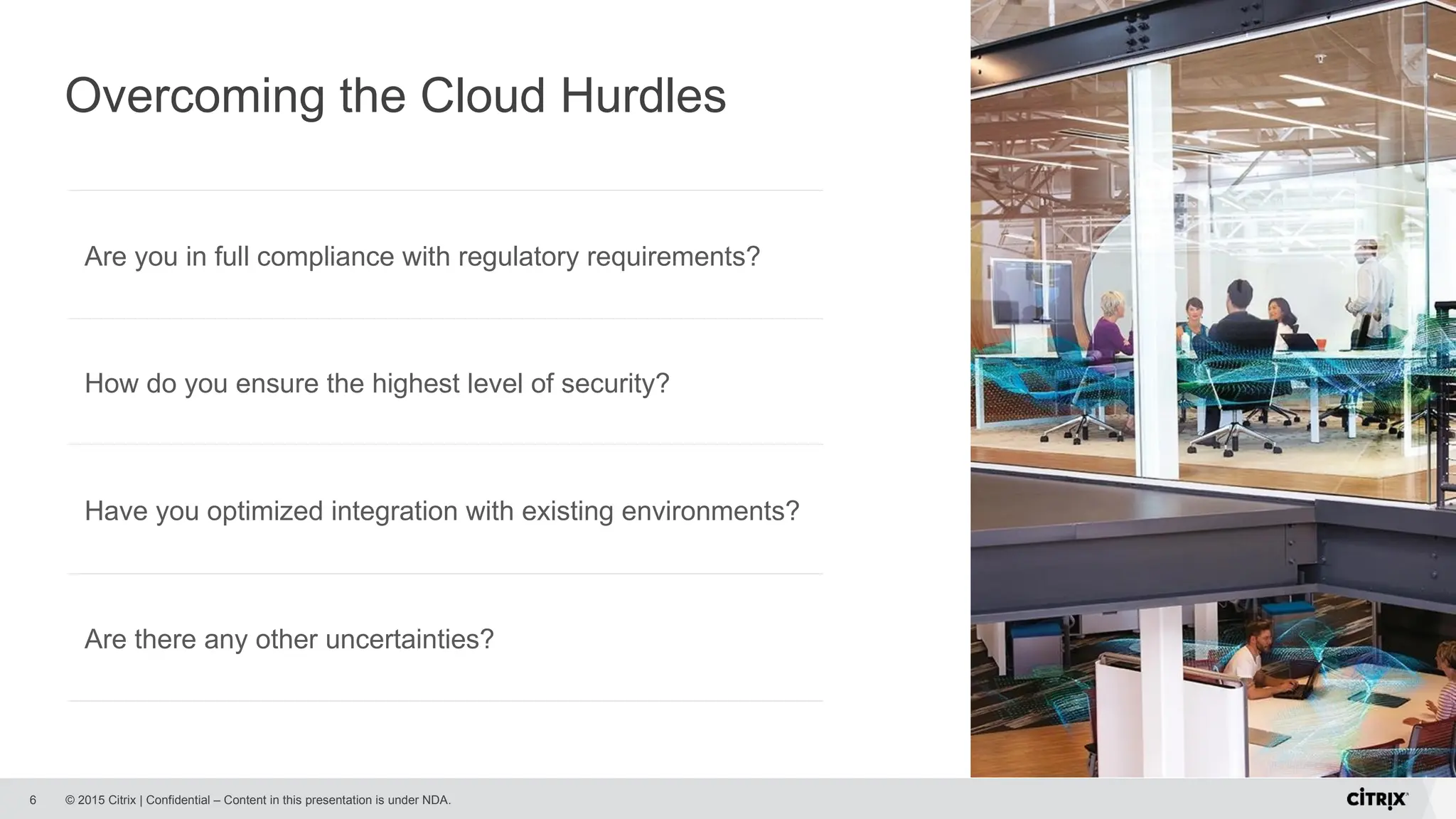 © 2015 Citrix | Confidential – Content in this presentation is under NDA.
Overcoming the Cloud Hurdles
6
Are you in full compliance with regulatory requirements?
Are there any other uncertainties?
Have you optimized integration with existing environments?
How do you ensure the highest level of security?
 