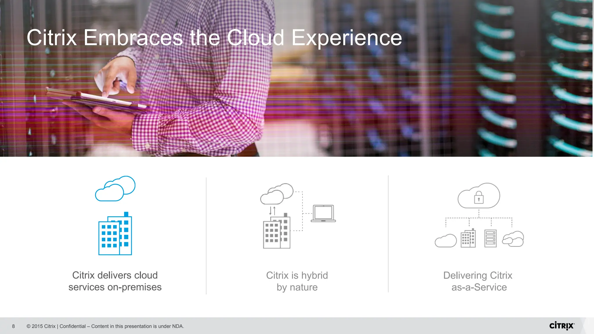 © 2015 Citrix | Confidential – Content in this presentation is under NDA.
8
Citrix is hybrid
by nature
Delivering Citrix
as-a-Service
Citrix Embraces the Cloud Experience
Citrix delivers cloud
services on-premises
 