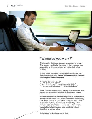 Citrix Online Solutions | Overview




“Where do you work?”
That question takes on a whole new meaning today.
The answer used to be the name of the company you
worked for and assumed you worked in their office
building.

Today, more and more organisations are finding the
freedom to let go and enable their employees to work
with anyone from anywhere.

“Where do you work?”
“I work from home,” “…on a commuter train,”
“… from a café in London,” “…from Hyde Park.”

Citrix Online solutions make it easy for businesses and
individuals to harness inspiration wherever it strikes.

Instantly collaborate with remote peers or customers to
brainstorm on a new idea. Work from home seamlessly
with direct access to your office computer files. Thrill
customers by fixing their issues immediately within
minutes from anywhere — not hours or days. Train
global channel partners on best practices without
travelling to remote sites.

Let’s take a look at how we do that…
 