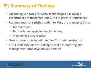 Summary of Findings
 Expanding use cases for Citrix technologies has caused
performance management for Citrix to grow in importance
 Respondents not satisfied with how they are managing Citrix
 Too many tools
 Too much time spent in troubleshooting
 Monitoring is very reactive
 User experience is top of mind for Citrix administrators
 Citrix professionals are looking to make monitoring and
management proactive and automated
 