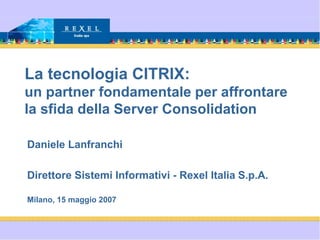 La tecnologia CITRIX:
un partner fondamentale per affrontare
la sfida della Server Consolidation
Daniele Lanfranchi
Direttore Sistemi Informativi - Rexel Italia S.p.A.
Milano, 15 maggio 2007
 