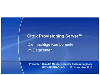 Citrix Provisioning Server™
Die mächtige Komponente
im Datacenter


Presenter: Claudio Mascaro, Senior System Engineer
           BCD-SINTRAG AG        25. November 2010
 