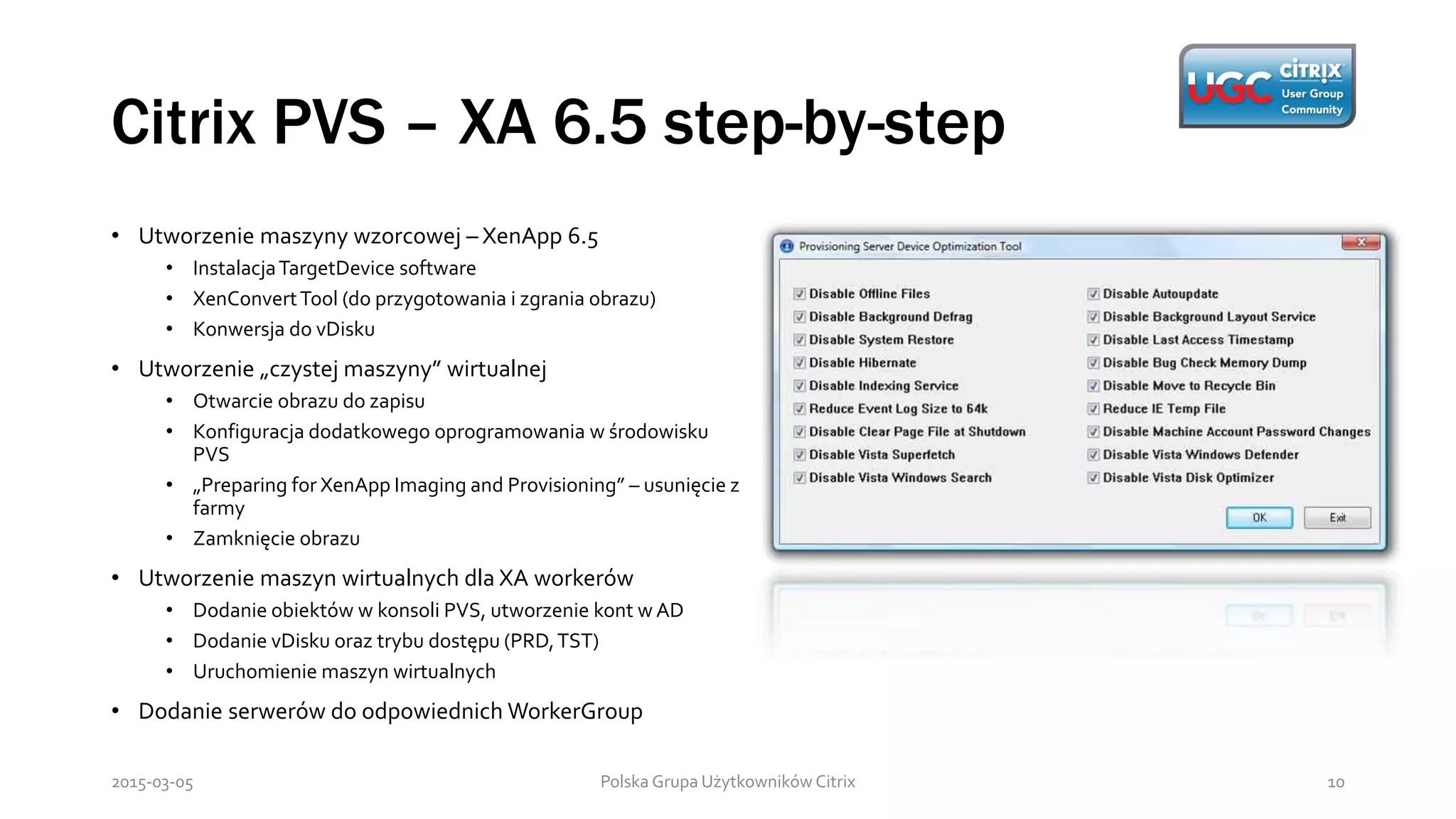 Citrix PVS – XA 6.5 step-by-step
Polska Grupa Użytkowników Citrix 102015-03-05
• Utworzenie maszyny wzorcowej – XenApp 6.5
• InstalacjaTargetDevice software
• XenConvertTool (do przygotowania i zgrania obrazu)
• Konwersja do vDisku
• Utworzenie „czystej maszyny” wirtualnej
• Otwarcie obrazu do zapisu
• Konfiguracja dodatkowego oprogramowania w środowisku
PVS
• „Preparing for XenApp Imaging and Provisioning” – usunięcie z
farmy
• Zamknięcie obrazu
• Utworzenie maszyn wirtualnych dla XA workerów
• Dodanie obiektów w konsoli PVS, utworzenie kont w AD
• Dodanie vDisku oraz trybu dostępu (PRD,TST)
• Uruchomienie maszyn wirtualnych
• Dodanie serwerów do odpowiednich WorkerGroup
 