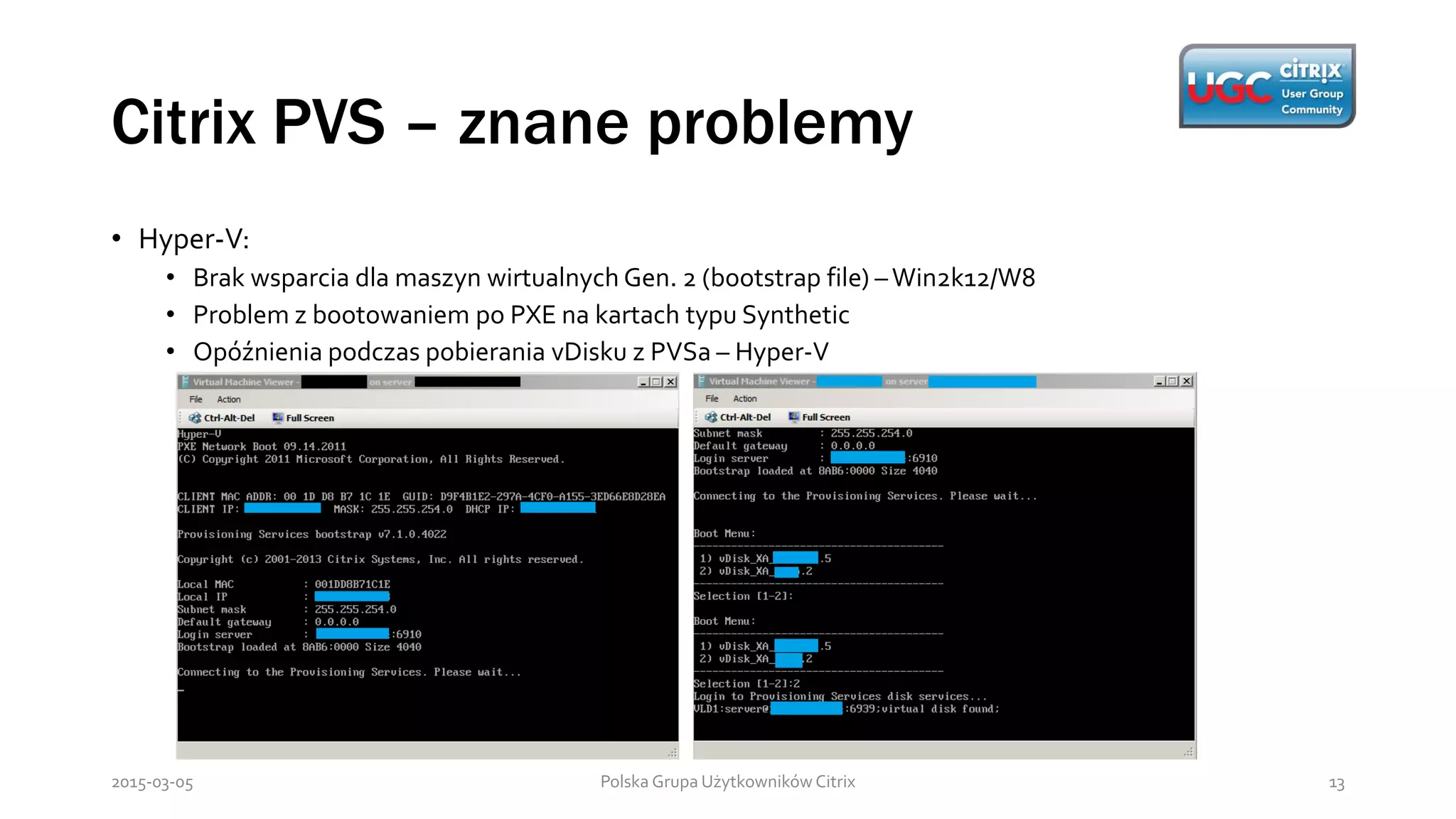 Citrix PVS – znane problemy
Polska Grupa Użytkowników Citrix 132015-03-05
• Hyper-V:
• Brak wsparcia dla maszyn wirtualnych Gen. 2 (bootstrap file) –Win2k12/W8
• Problem z bootowaniem po PXE na kartach typu Synthetic
• Opóźnienia podczas pobierania vDisku z PVSa – Hyper-V
 