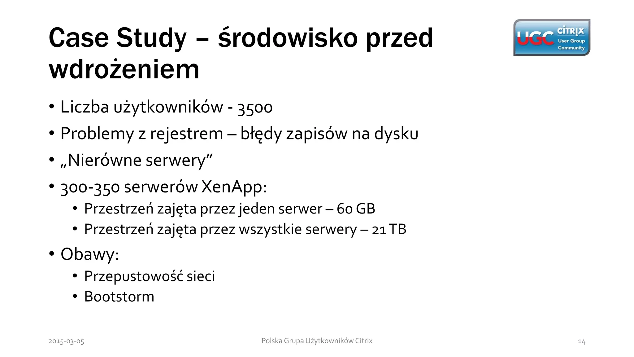 Case Study – środowisko przed
wdrożeniem
Polska Grupa Użytkowników Citrix 142015-03-05
• Liczba użytkowników - 3500
• Problemy z rejestrem – błędy zapisów na dysku
• „Nierówne serwery”
• 300-350 serwerów XenApp:
• Przestrzeń zajęta przez jeden serwer – 60 GB
• Przestrzeń zajęta przez wszystkie serwery – 21TB
• Obawy:
• Przepustowość sieci
• Bootstorm
 