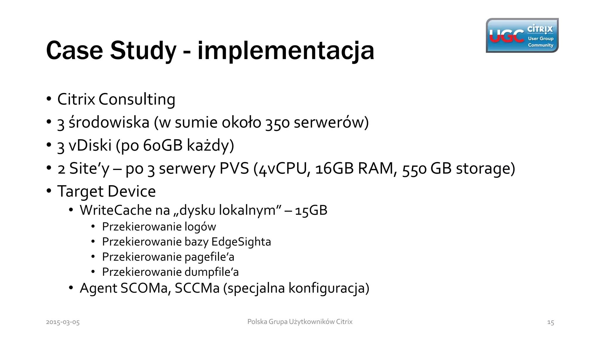 Case Study - implementacja
Polska Grupa Użytkowników Citrix 152015-03-05
• Citrix Consulting
• 3 środowiska (w sumie około 350 serwerów)
• 3 vDiski (po 60GB każdy)
• 2 Site’y – po 3 serwery PVS (4vCPU, 16GB RAM, 550 GB storage)
• Target Device
• WriteCache na „dysku lokalnym” – 15GB
• Przekierowanie logów
• Przekierowanie bazy EdgeSighta
• Przekierowanie pagefile’a
• Przekierowanie dumpfile’a
• Agent SCOMa, SCCMa (specjalna konfiguracja)
 