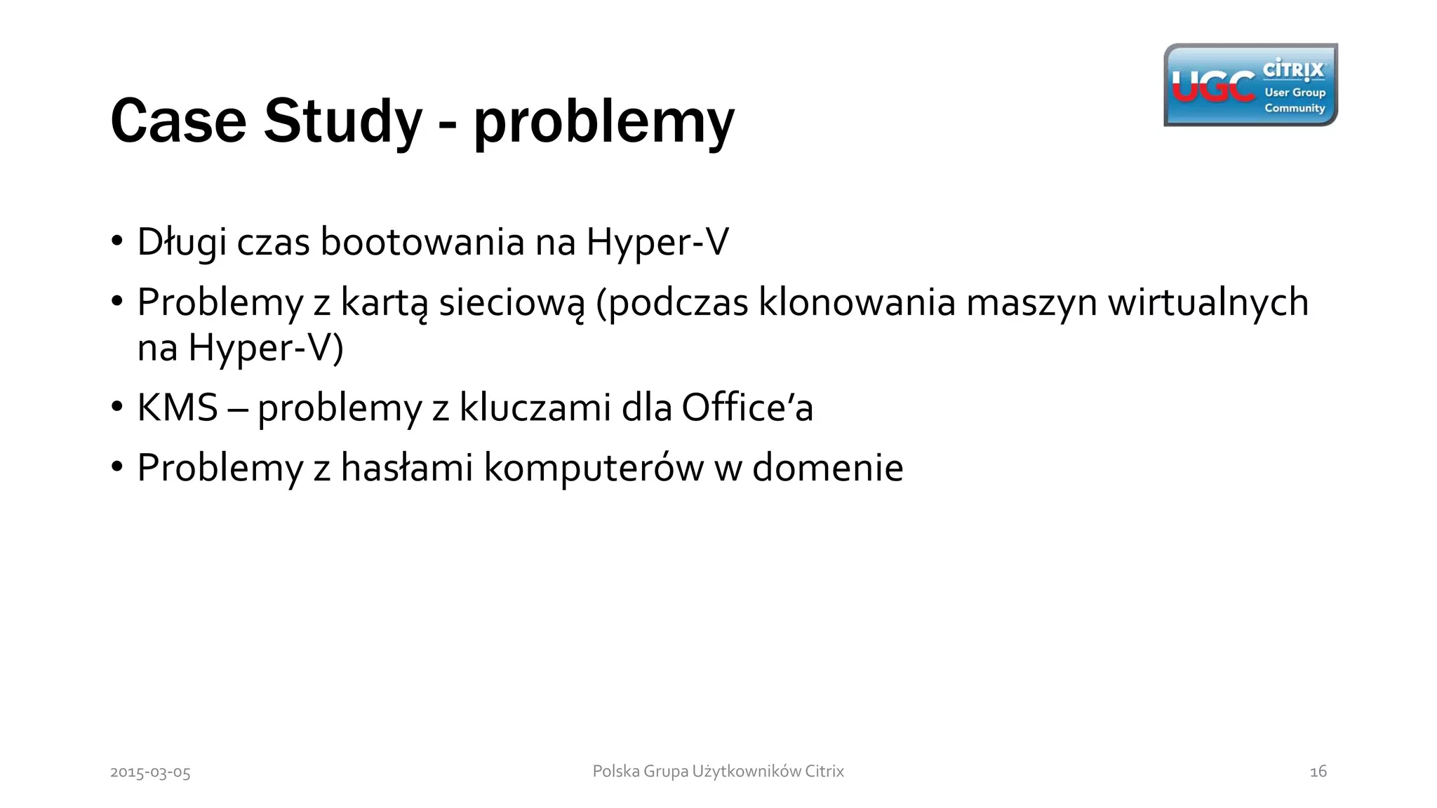 Case Study - problemy
Polska Grupa Użytkowników Citrix 162015-03-05
• Długi czas bootowania na Hyper-V
• Problemy z kartą sieciową (podczas klonowania maszyn wirtualnych
na Hyper-V)
• KMS – problemy z kluczami dla Office’a
• Problemy z hasłami komputerów w domenie
 