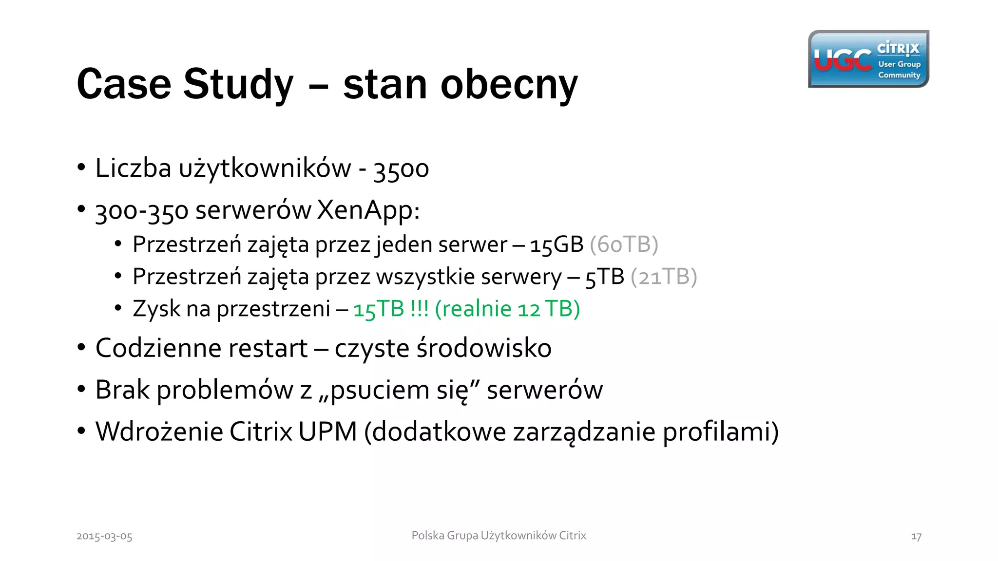 Case Study – stan obecny
Polska Grupa Użytkowników Citrix 172015-03-05
• Liczba użytkowników - 3500
• 300-350 serwerów XenApp:
• Przestrzeń zajęta przez jeden serwer – 15GB (60TB)
• Przestrzeń zajęta przez wszystkie serwery – 5TB (21TB)
• Zysk na przestrzeni – 15TB !!! (realnie 12TB)
• Codzienne restart – czyste środowisko
• Brak problemów z „psuciem się” serwerów
• Wdrożenie Citrix UPM (dodatkowe zarządzanie profilami)
 