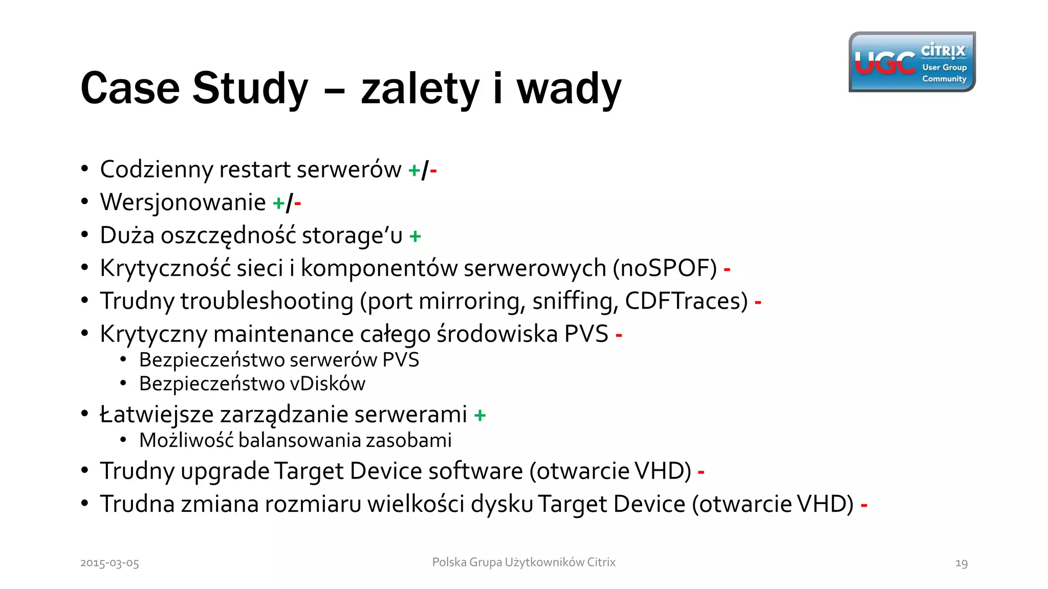 Case Study – zalety i wady
Polska Grupa Użytkowników Citrix 192015-03-05
• Codzienny restart serwerów +/-
• Wersjonowanie +/-
• Duża oszczędność storage’u +
• Krytyczność sieci i komponentów serwerowych (noSPOF) -
• Trudny troubleshooting (port mirroring, sniffing, CDFTraces) -
• Krytyczny maintenance całego środowiska PVS -
• Bezpieczeństwo serwerów PVS
• Bezpieczeństwo vDisków
• Łatwiejsze zarządzanie serwerami +
• Możliwość balansowania zasobami
• Trudny upgradeTarget Device software (otwarcieVHD) -
• Trudna zmiana rozmiaru wielkości dyskuTarget Device (otwarcieVHD) -
 