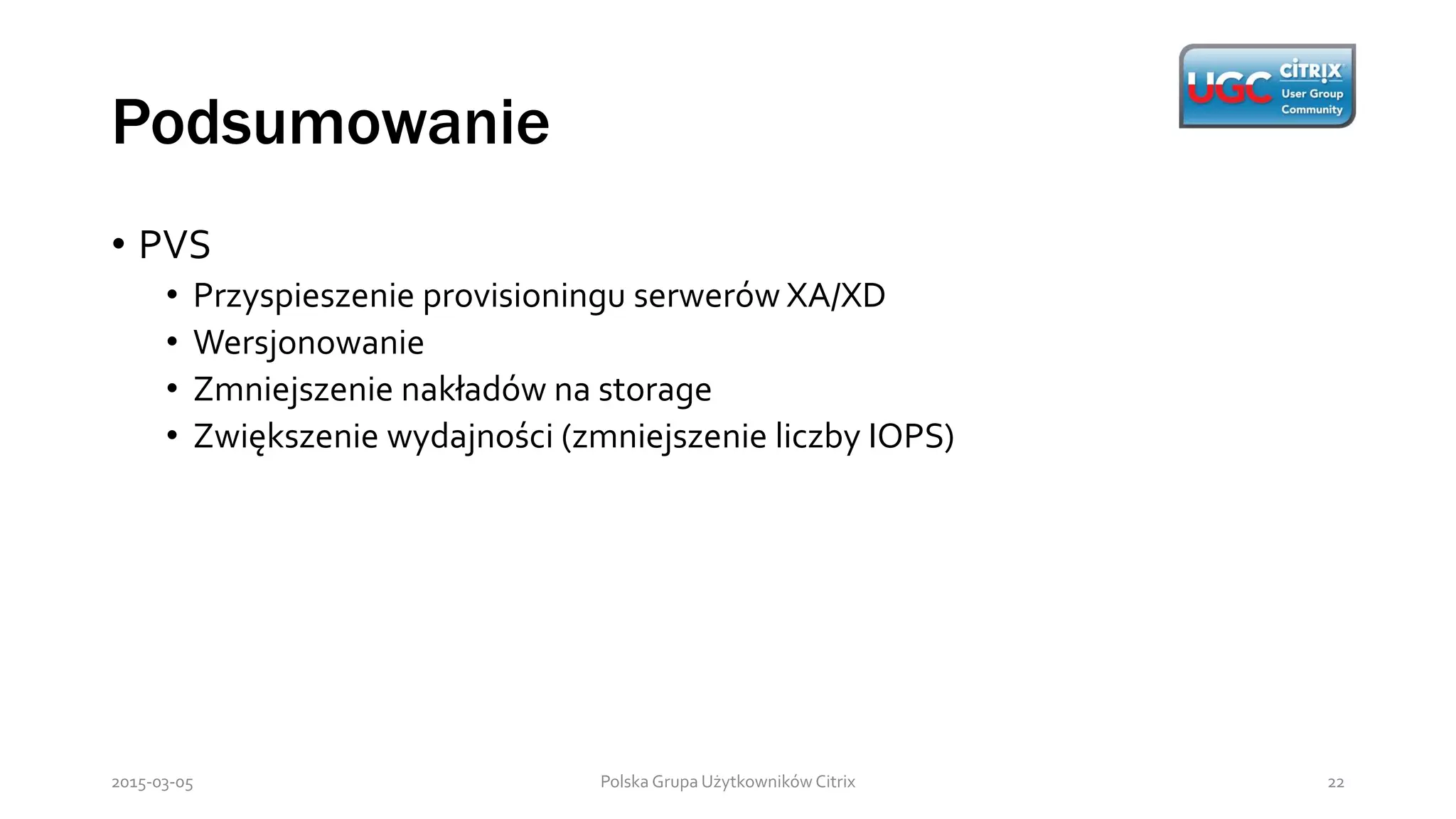 Podsumowanie
Polska Grupa Użytkowników Citrix 222015-03-05
• PVS
• Przyspieszenie provisioningu serwerów XA/XD
• Wersjonowanie
• Zmniejszenie nakładów na storage
• Zwiększenie wydajności (zmniejszenie liczby IOPS)
 