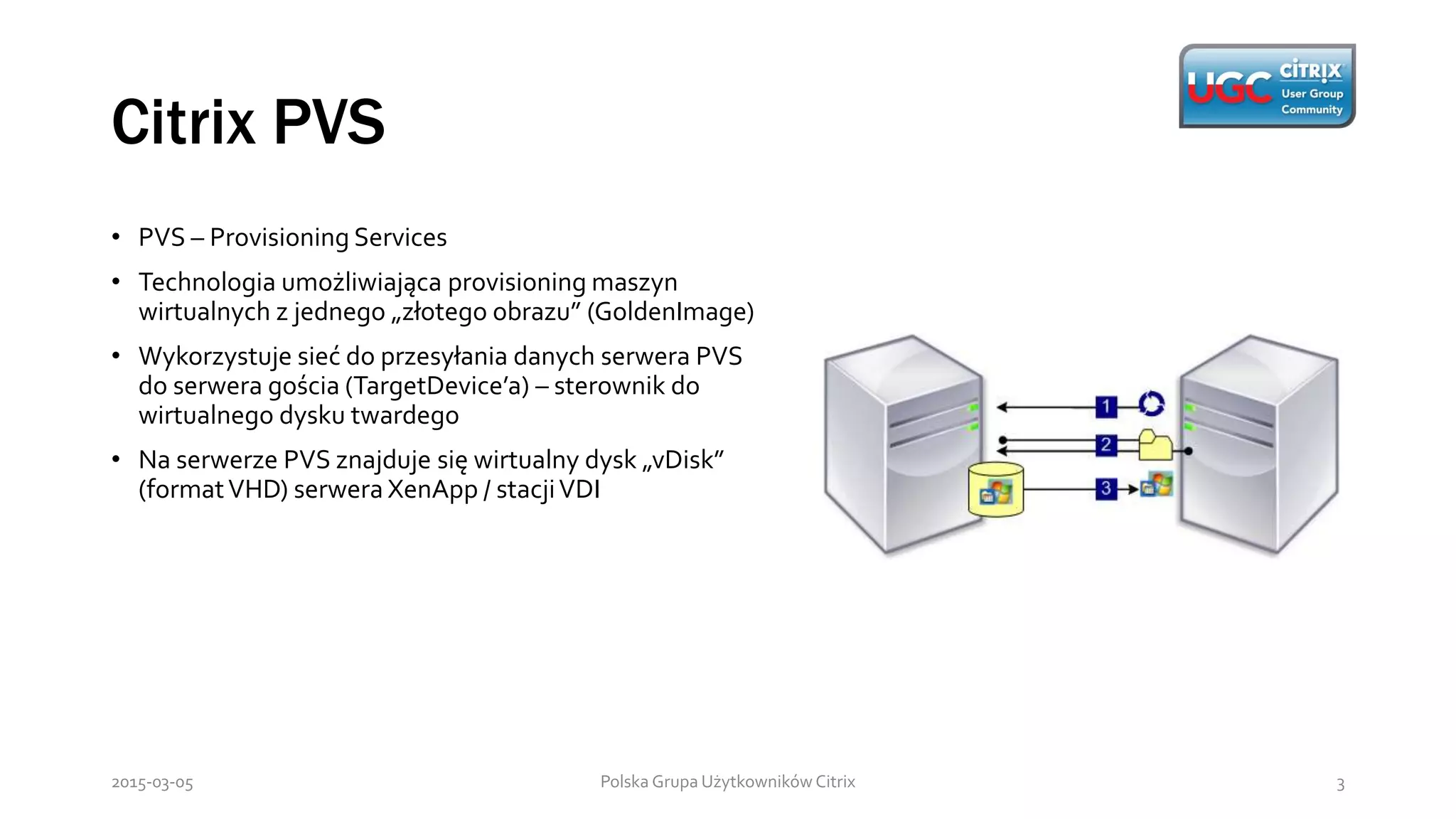 Citrix PVS
Polska Grupa Użytkowników Citrix 32015-03-05
• PVS – Provisioning Services
• Technologia umożliwiająca provisioning maszyn
wirtualnych z jednego „złotego obrazu” (GoldenImage)
• Wykorzystuje sieć do przesyłania danych serwera PVS
do serwera gościa (TargetDevice’a) – sterownik do
wirtualnego dysku twardego
• Na serwerze PVS znajduje się wirtualny dysk „vDisk”
(formatVHD) serwera XenApp / stacjiVDI
 