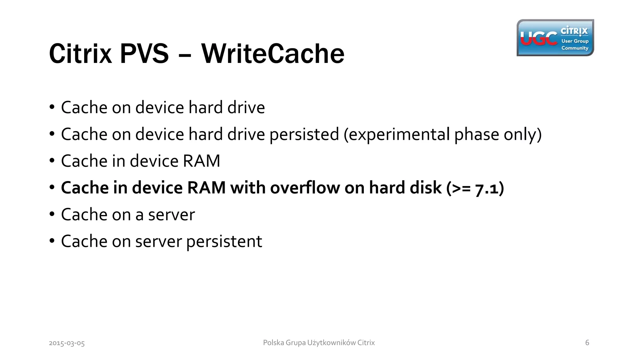 Citrix PVS – WriteCache
Polska Grupa Użytkowników Citrix 62015-03-05
• Cache on device hard drive
• Cache on device hard drive persisted (experimental phase only)
• Cache in device RAM
• Cache in device RAM with overflow on hard disk (>= 7.1)
• Cache on a server
• Cache on server persistent
 