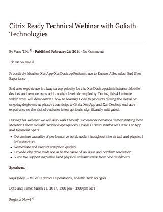 Citrix Ready Technical Webinar with Goliath
Technologies
By Vasu T.N.[1] · Published February 26, 2014 · No Comments
Share on email
Proactively Monitor XenApp/XenDesktop Performance to Ensure A Seamless End User
Experience
End user experience is always a top priority for the XenDesktop administrator. Mobile
devices and remote users add another level of complexity. During this 45 minute
webinar we will demonstrate how to leverage Goliath products during the initial or
ongoing deployment phases to anticipate Citrix XenApp and XenDesktop end user
experience so the risk of end user interruption is significantly mitigated.
During this webinar we will also walk through 3 common scenarios demonstrating how
MonitorIT from Goliath Technologies quickly enables administrators of Citrix XenApp
and XenDesktop to:
Determine causality of performance bottlenecks throughout the virtual and physical
infrastructure
Remediate end user interruption quickly
Provide objective evidence as to the cause of an issue and confirm resolution
View the supporting virtual and physical infrastructure from one dashboard
Speakers:
Raja Jadeja – VP of Technical Operations, Goliath Technologies
Date and Time: March 11, 2014, 1:00 pm – 2:00 pm EDT
Register Now![2]

 