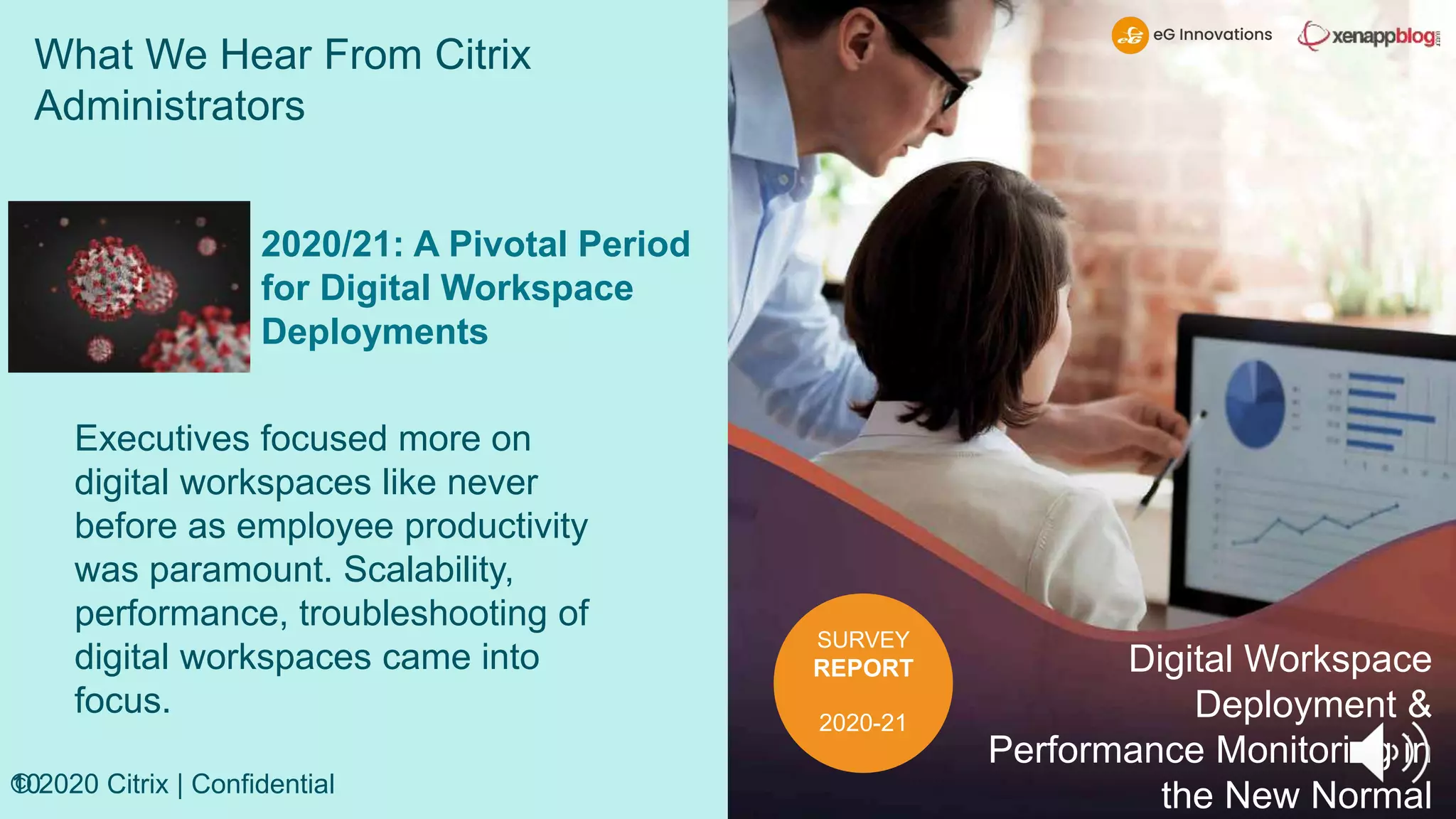 What We Hear From Citrix
Administrators
10
© 2020 Citrix | Confidential
SURVEY
REPORT
2020-21
Digital Workspace
Deployment &
Performance Monitoring in
the New Normal
2020/21: A Pivotal Period
for Digital Workspace
Deployments
Executives focused more on
digital workspaces like never
before as employee productivity
was paramount. Scalability,
performance, troubleshooting of
digital workspaces came into
focus.
 