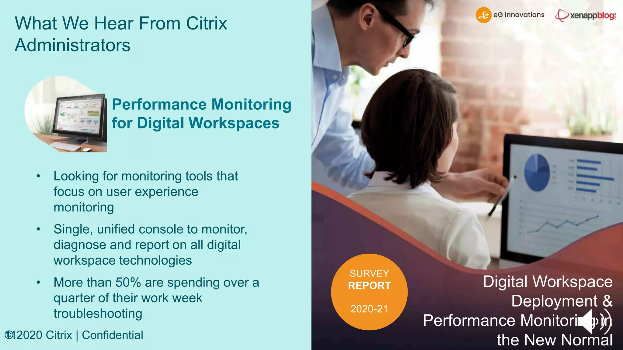 What We Hear From Citrix
Administrators
11
© 2020 Citrix | Confidential
SURVEY
REPORT
2020-21
Digital Workspace
Deployment &
Performance Monitoring in
the New Normal
Performance Monitoring
for Digital Workspaces
• Looking for monitoring tools that
focus on user experience
monitoring
• Single, unified console to monitor,
diagnose and report on all digital
workspace technologies
• More than 50% are spending over a
quarter of their work week
troubleshooting
 