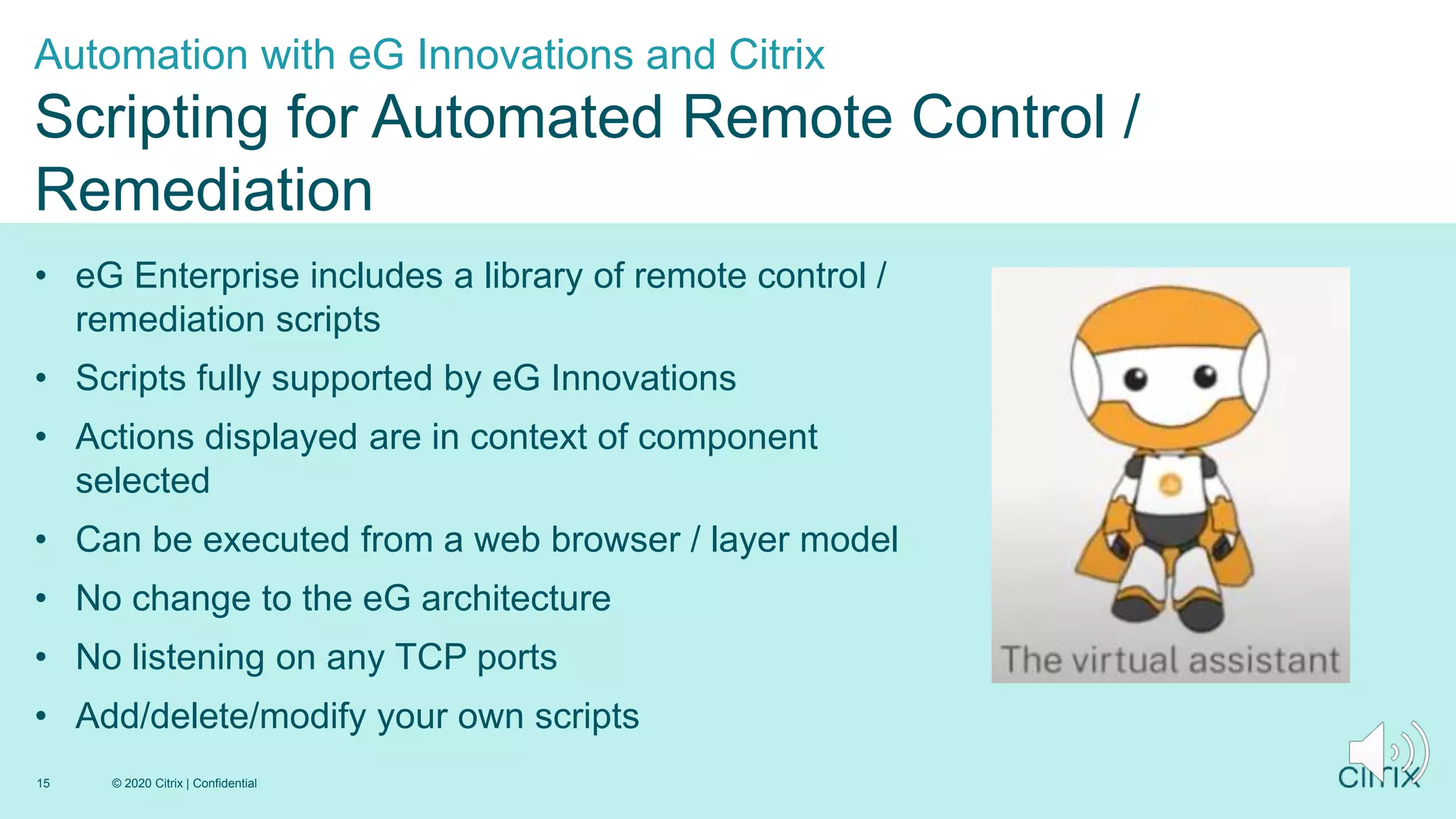 1
• eG Enterprise includes a library of remote control /
remediation scripts
• Scripts fully supported by eG Innovations
• Actions displayed are in context of component
selected
• Can be executed from a web browser / layer model
• No change to the eG architecture
• No listening on any TCP ports
• Add/delete/modify your own scripts
Automation with eG Innovations and Citrix
Scripting for Automated Remote Control /
Remediation
© 2020 Citrix | Confidential
15
 