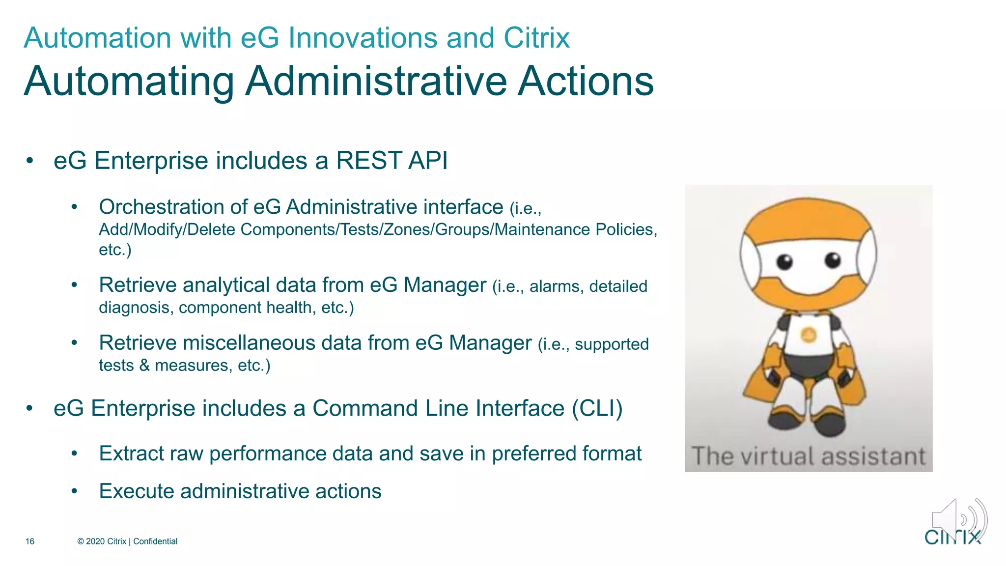 • eG Enterprise includes a REST API
• Orchestration of eG Administrative interface (i.e.,
Add/Modify/Delete Components/Tests/Zones/Groups/Maintenance Policies,
etc.)
• Retrieve analytical data from eG Manager (i.e., alarms, detailed
diagnosis, component health, etc.)
• Retrieve miscellaneous data from eG Manager (i.e., supported
tests & measures, etc.)
• eG Enterprise includes a Command Line Interface (CLI)
• Extract raw performance data and save in preferred format
• Execute administrative actions
Automation with eG Innovations and Citrix
Automating Administrative Actions
© 2020 Citrix | Confidential
16
 