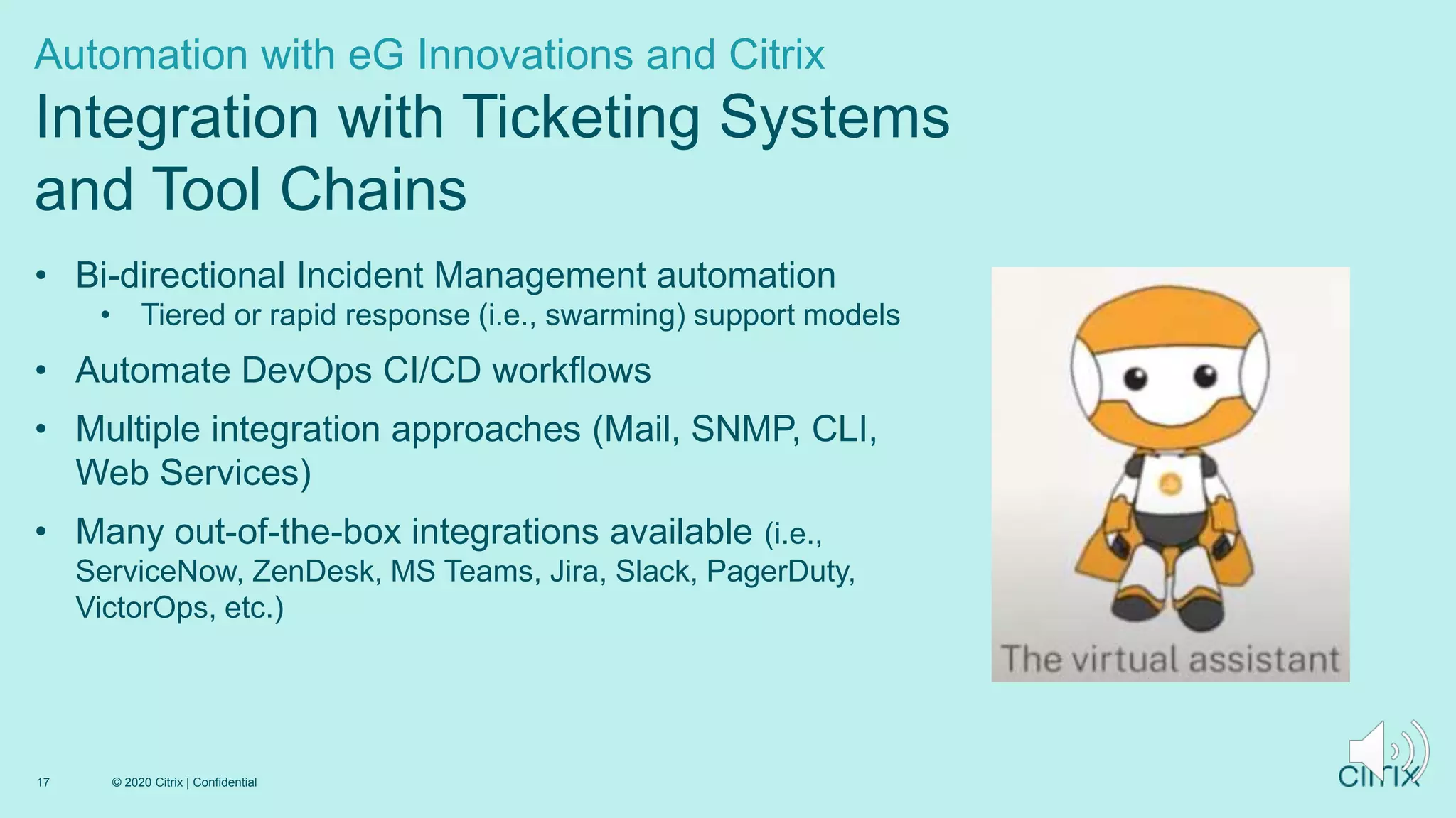 • Bi-directional Incident Management automation
• Tiered or rapid response (i.e., swarming) support models
• Automate DevOps CI/CD workflows
• Multiple integration approaches (Mail, SNMP, CLI,
Web Services)
• Many out-of-the-box integrations available (i.e.,
ServiceNow, ZenDesk, MS Teams, Jira, Slack, PagerDuty,
VictorOps, etc.)
Automation with eG Innovations and Citrix
Integration with Ticketing Systems
and Tool Chains
© 2020 Citrix | Confidential
17
 