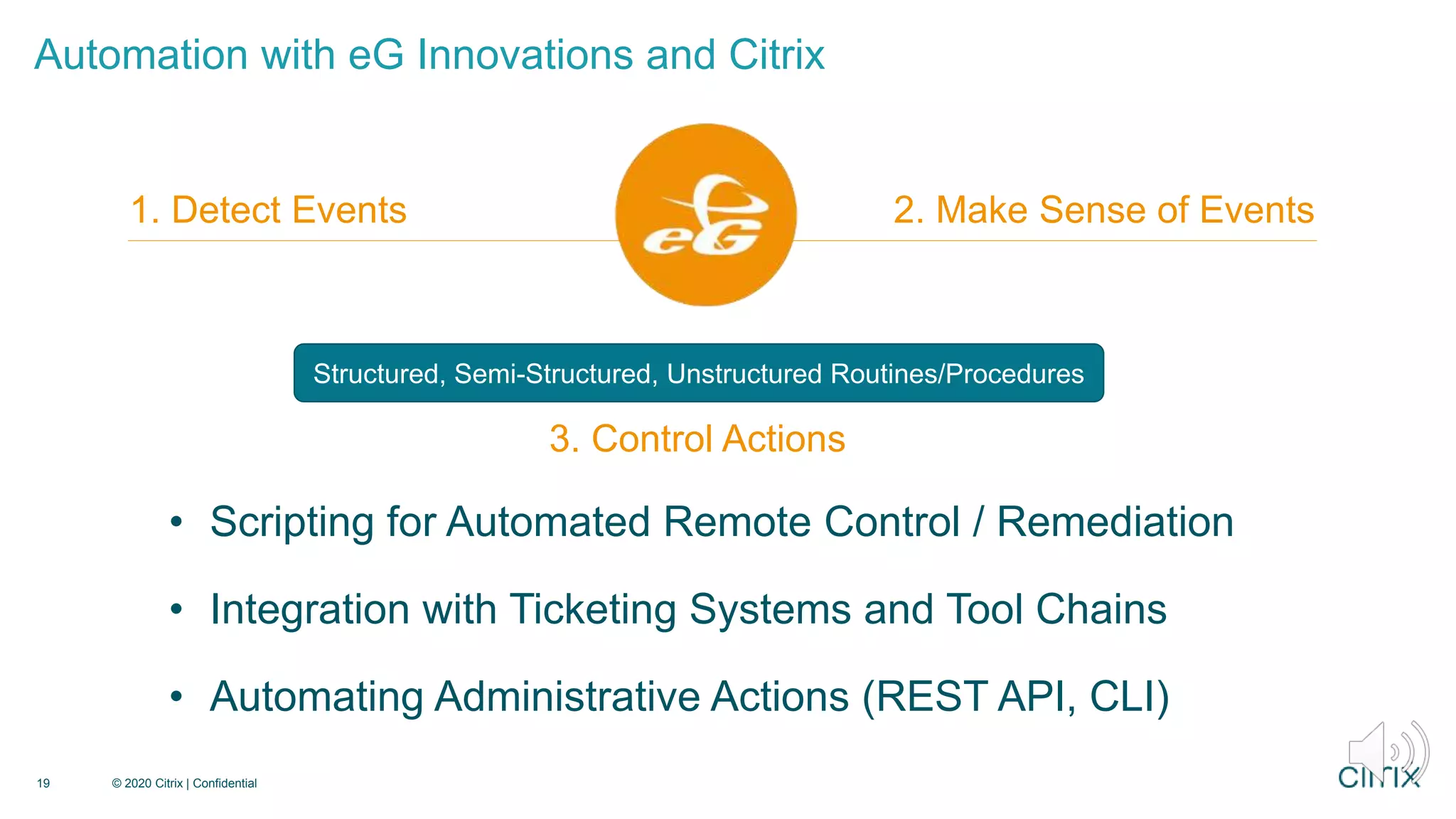 Automation with eG Innovations and Citrix
19 © 2020 Citrix | Confidential
1. Detect Events 2. Make Sense of Events
3. Control Actions
• Scripting for Automated Remote Control / Remediation
• Integration with Ticketing Systems and Tool Chains
• Automating Administrative Actions (REST API, CLI)
3. Control Actions
Structured, Semi-Structured, Unstructured Routines/Procedures
 