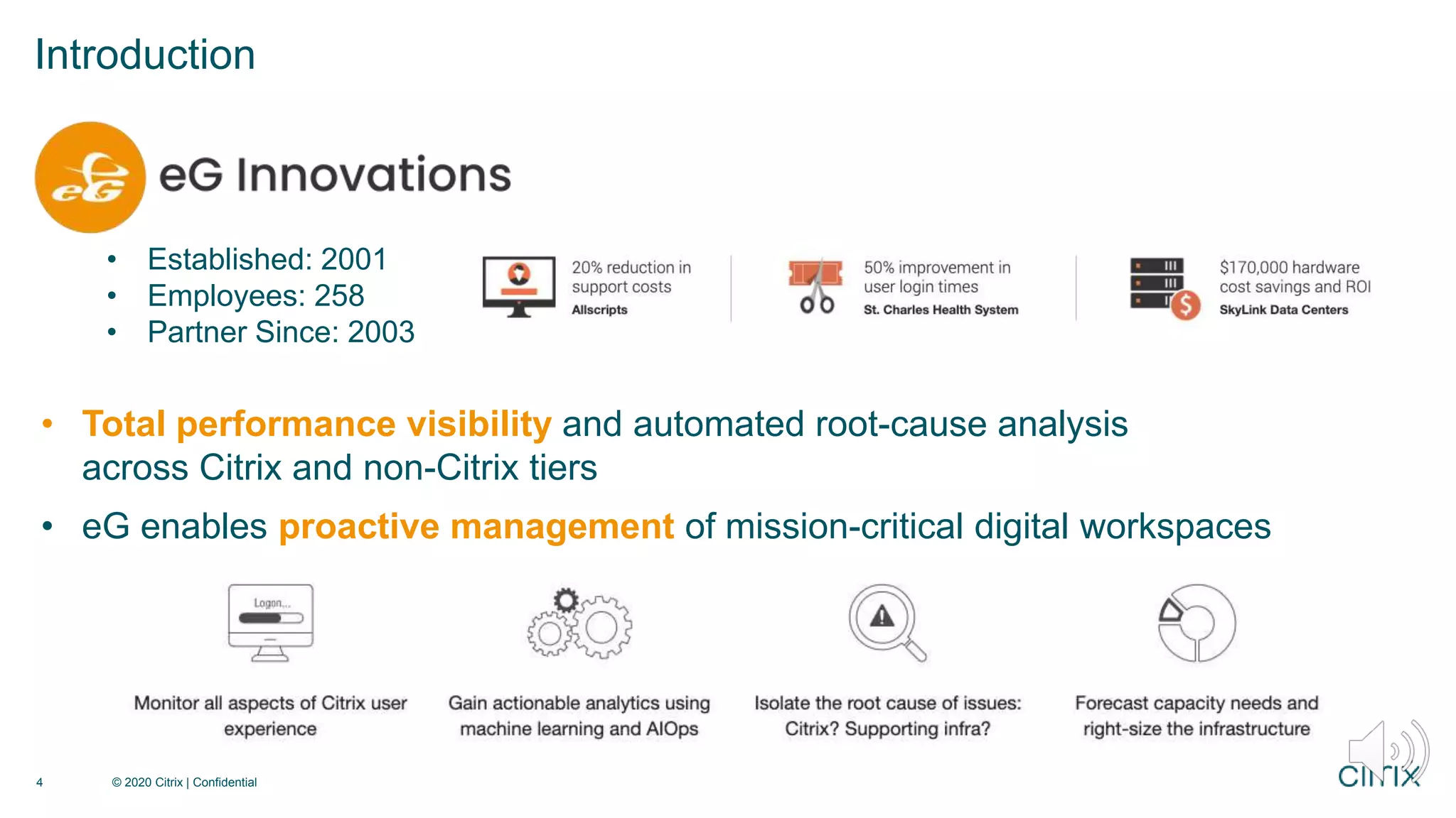 © 2020 Citrix | Confidential
4
• Established: 2001
• Employees: 258
• Partner Since: 2003
• Total performance visibility and automated root-cause analysis
across Citrix and non-Citrix tiers
• eG enables proactive management of mission-critical digital workspaces
Introduction
 