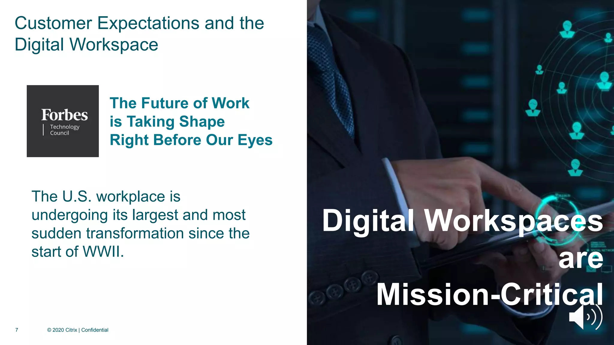 7 © 2020 Citrix | Confidential
Digital Workspaces
are
Mission-Critical
The U.S. workplace is
undergoing its largest and most
sudden transformation since the
start of WWII.
The Future of Work
is Taking Shape
Right Before Our Eyes
Customer Expectations and the
Digital Workspace
 
