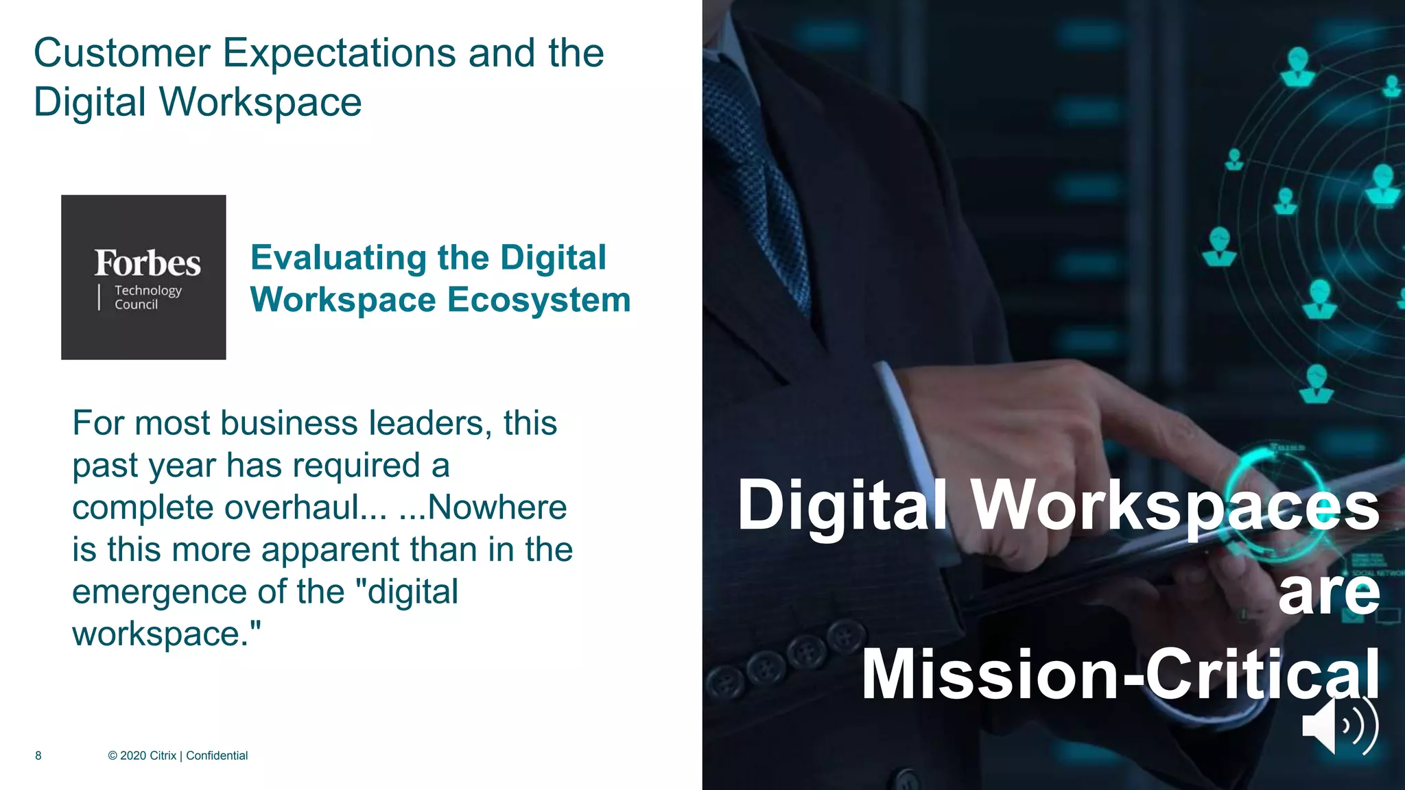 8 © 2020 Citrix | Confidential
Digital Workspaces
are
Mission-Critical
For most business leaders, this
past year has required a
complete overhaul... ...Nowhere
is this more apparent than in the
emergence of the "digital
workspace."
Evaluating the Digital
Workspace Ecosystem
Customer Expectations and the
Digital Workspace
 