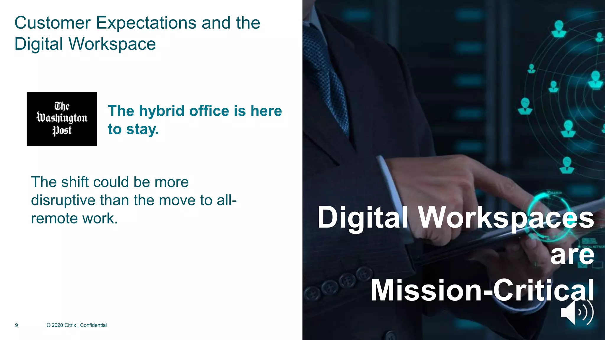 9 © 2020 Citrix | Confidential
Digital Workspaces
are
Mission-Critical
The shift could be more
disruptive than the move to all-
remote work.
The hybrid office is here
to stay.
Customer Expectations and the
Digital Workspace
 