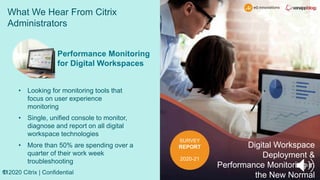 What We Hear From Citrix
Administrators
11
© 2020 Citrix | Confidential
SURVEY
REPORT
2020-21
Digital Workspace
Deployment &
Performance Monitoring in
the New Normal
Performance Monitoring
for Digital Workspaces
• Looking for monitoring tools that
focus on user experience
monitoring
• Single, unified console to monitor,
diagnose and report on all digital
workspace technologies
• More than 50% are spending over a
quarter of their work week
troubleshooting
 