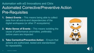 Automation with eG Innovations and Citrix
Automated Corrective/Preventive Action
Pre-Requisites
14 © 2020 Citrix | Confidential
1. Detect Events – This means being able to collect
data from all end-to-end dependencies of the
digital workspace (or other IT ecosystems)
2. Make Sense of Events – This means isolating the
cause of performance anomalies, preferably
before users are impacted
3. Take Corrective/Preventive Action – Ensure that
actions are authorized, tested and standardized
for repeatability
 