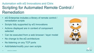 1
• eG Enterprise includes a library of remote control /
remediation scripts
• Scripts fully supported by eG Innovations
• Actions displayed are in context of component
selected
• Can be executed from a web browser / layer model
• No change to the eG architecture
• No listening on any TCP ports
• Add/delete/modify your own scripts
Automation with eG Innovations and Citrix
Scripting for Automated Remote Control /
Remediation
© 2020 Citrix | Confidential
15
 