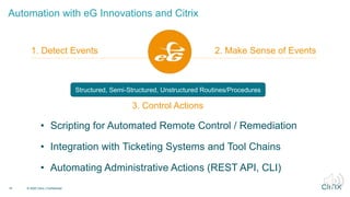 Automation with eG Innovations and Citrix
19 © 2020 Citrix | Confidential
1. Detect Events 2. Make Sense of Events
3. Control Actions
• Scripting for Automated Remote Control / Remediation
• Integration with Ticketing Systems and Tool Chains
• Automating Administrative Actions (REST API, CLI)
3. Control Actions
Structured, Semi-Structured, Unstructured Routines/Procedures
 