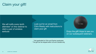 © 2020 Citrix | Confidential
22
Claim your gift!
We will notify every tenth
attendee* on this webinar to
claim a pair of wireless
earbuds
Look out for an email from
Citrix Ready with instructions to
claim your gift
Enjoy the gift! Hope to see you
on our subsequent webinars.
* Not applicable for Citrix and Partner employees
* The gift can be shipped within US and Canada only
 