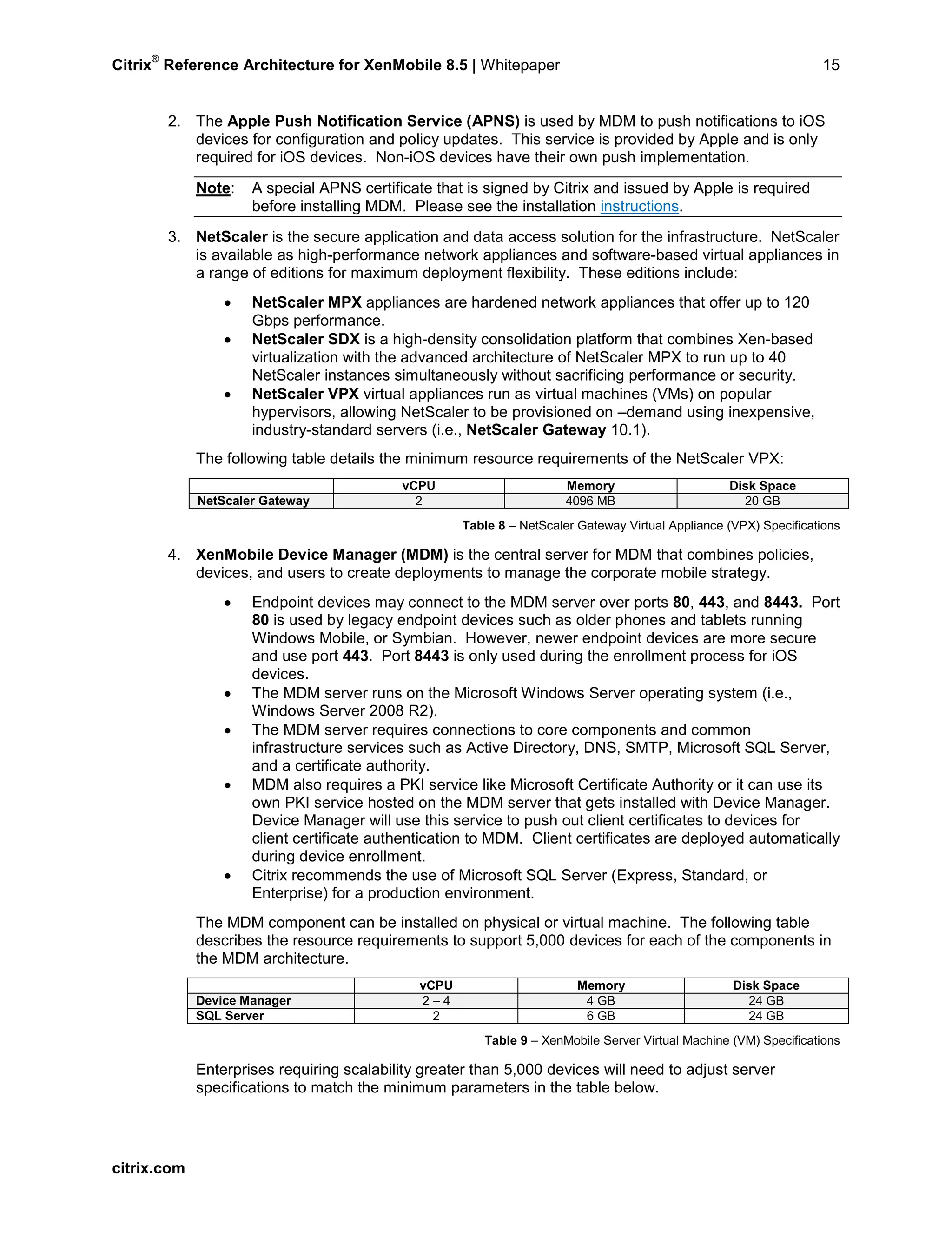 Citrix
®
Reference Architecture for XenMobile 8.5 | Whitepaper 15
2. The Apple Push Notification Service (APNS) is used by MDM to push notifications to iOS
devices for configuration and policy updates. This service is provided by Apple and is only
required for iOS devices. Non-iOS devices have their own push implementation.
Note: A special APNS certificate that is signed by Citrix and issued by Apple is required
before installing MDM. Please see the installation instructions.
3. NetScaler is the secure application and data access solution for the infrastructure. NetScaler
is available as high-performance network appliances and software-based virtual appliances in
a range of editions for maximum deployment flexibility. These editions include:
• NetScaler MPX appliances are hardened network appliances that offer up to 120
Gbps performance.
• NetScaler SDX is a high-density consolidation platform that combines Xen-based
virtualization with the advanced architecture of NetScaler MPX to run up to 40
NetScaler instances simultaneously without sacrificing performance or security.
• NetScaler VPX virtual appliances run as virtual machines (VMs) on popular
hypervisors, allowing NetScaler to be provisioned on –demand using inexpensive,
industry-standard servers (i.e., NetScaler Gateway 10.1).
The following table details the minimum resource requirements of the NetScaler VPX:
vCPU Memory Disk Space
NetScaler Gateway 2 4096 MB 20 GB
Table 8 – NetScaler Gateway Virtual Appliance (VPX) Specifications
4. XenMobile Device Manager (MDM) is the central server for MDM that combines policies,
devices, and users to create deployments to manage the corporate mobile strategy.
• Endpoint devices may connect to the MDM server over ports 80, 443, and 8443. Port
80 is used by legacy endpoint devices such as older phones and tablets running
Windows Mobile, or Symbian. However, newer endpoint devices are more secure
and use port 443. Port 8443 is only used during the enrollment process for iOS
devices.
• The MDM server runs on the Microsoft Windows Server operating system (i.e.,
Windows Server 2008 R2).
• The MDM server requires connections to core components and common
infrastructure services such as Active Directory, DNS, SMTP, Microsoft SQL Server,
and a certificate authority.
• MDM also requires a PKI service like Microsoft Certificate Authority or it can use its
own PKI service hosted on the MDM server that gets installed with Device Manager.
Device Manager will use this service to push out client certificates to devices for
client certificate authentication to MDM. Client certificates are deployed automatically
during device enrollment.
• Citrix recommends the use of Microsoft SQL Server (Express, Standard, or
Enterprise) for a production environment.
The MDM component can be installed on physical or virtual machine. The following table
describes the resource requirements to support 5,000 devices for each of the components in
the MDM architecture.
vCPU Memory Disk Space
Device Manager 2 – 4 4 GB 24 GB
SQL Server 2 6 GB 24 GB
Table 9 – XenMobile Server Virtual Machine (VM) Specifications
Enterprises requiring scalability greater than 5,000 devices will need to adjust server
specifications to match the minimum parameters in the table below.
citrix.com
 
