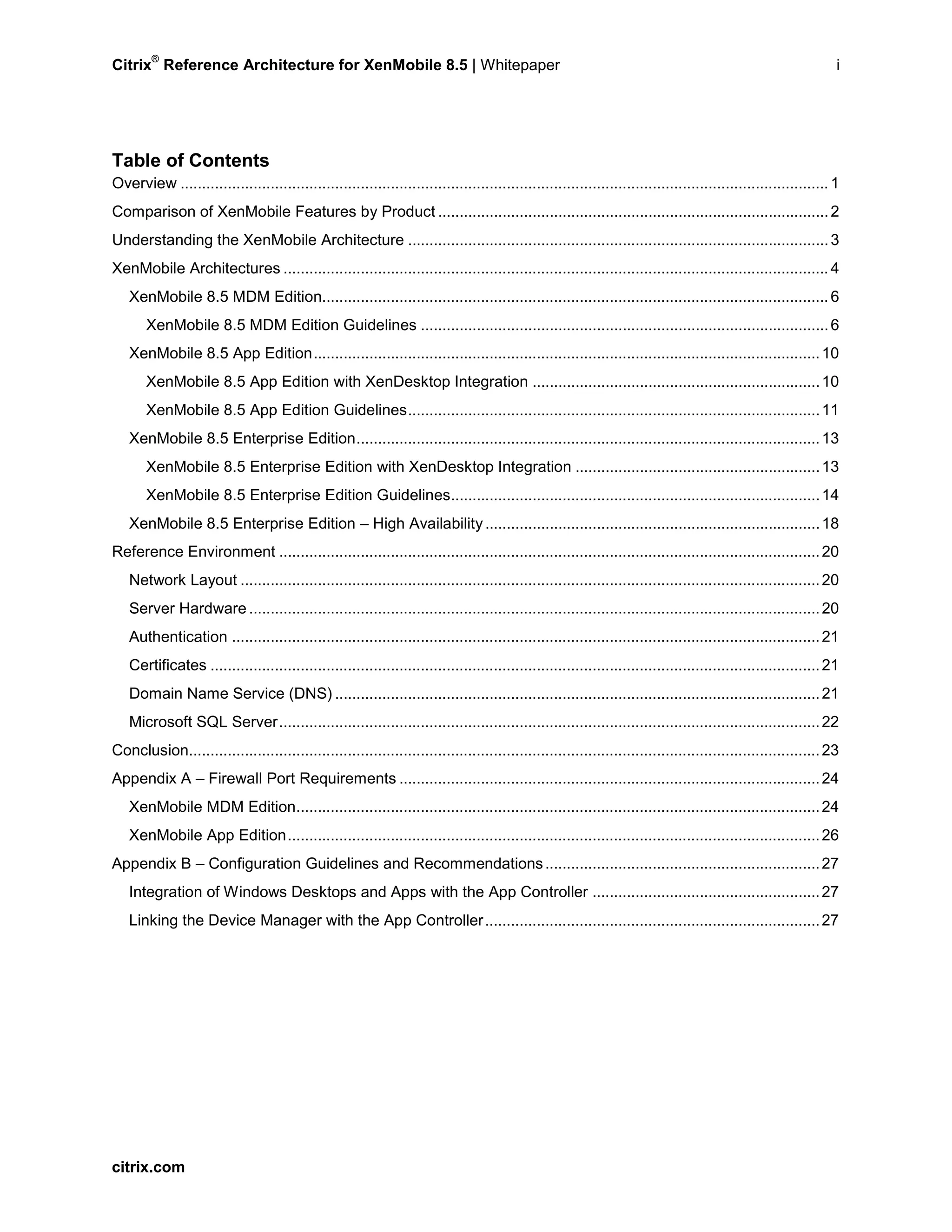 Citrix
®
Reference Architecture for XenMobile 8.5 | Whitepaper i
Table of Contents
Overview .......................................................................................................................................................1
Comparison of XenMobile Features by Product ...........................................................................................2
Understanding the XenMobile Architecture ..................................................................................................3
XenMobile Architectures ...............................................................................................................................4
XenMobile 8.5 MDM Edition......................................................................................................................6
XenMobile 8.5 MDM Edition Guidelines ...............................................................................................6
XenMobile 8.5 App Edition......................................................................................................................10
XenMobile 8.5 App Edition with XenDesktop Integration ...................................................................10
XenMobile 8.5 App Edition Guidelines................................................................................................11
XenMobile 8.5 Enterprise Edition............................................................................................................13
XenMobile 8.5 Enterprise Edition with XenDesktop Integration .........................................................13
XenMobile 8.5 Enterprise Edition Guidelines......................................................................................14
XenMobile 8.5 Enterprise Edition – High Availability..............................................................................18
Reference Environment ..............................................................................................................................20
Network Layout .......................................................................................................................................20
Server Hardware .....................................................................................................................................20
Authentication .........................................................................................................................................21
Certificates ..............................................................................................................................................21
Domain Name Service (DNS) .................................................................................................................21
Microsoft SQL Server..............................................................................................................................22
Conclusion...................................................................................................................................................23
Appendix A – Firewall Port Requirements ..................................................................................................24
XenMobile MDM Edition..........................................................................................................................24
XenMobile App Edition............................................................................................................................26
Appendix B – Configuration Guidelines and Recommendations................................................................27
Integration of Windows Desktops and Apps with the App Controller .....................................................27
Linking the Device Manager with the App Controller..............................................................................27
citrix.com
 