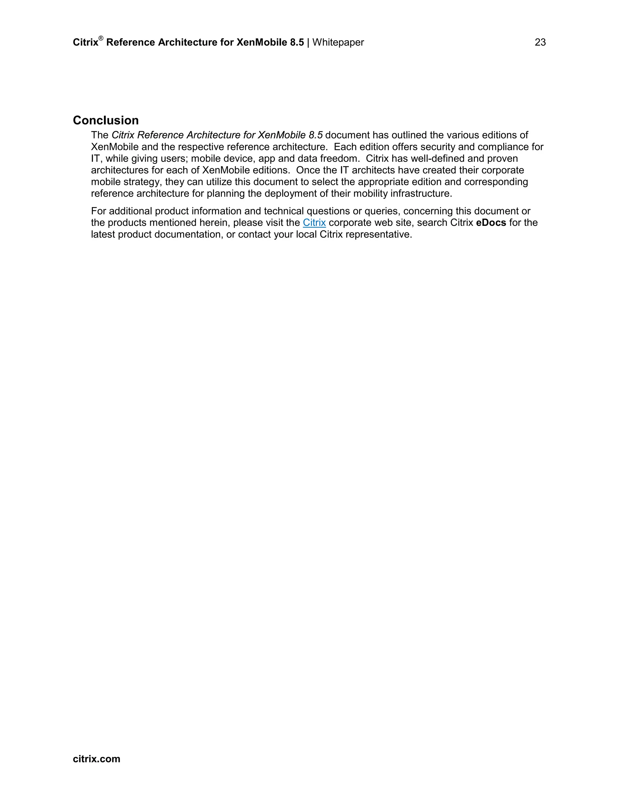 Citrix
®
Reference Architecture for XenMobile 8.5 | Whitepaper 23
Conclusion
The Citrix Reference Architecture for XenMobile 8.5 document has outlined the various editions of
XenMobile and the respective reference architecture. Each edition offers security and compliance for
IT, while giving users; mobile device, app and data freedom. Citrix has well-defined and proven
architectures for each of XenMobile editions. Once the IT architects have created their corporate
mobile strategy, they can utilize this document to select the appropriate edition and corresponding
reference architecture for planning the deployment of their mobility infrastructure.
For additional product information and technical questions or queries, concerning this document or
the products mentioned herein, please visit the Citrix corporate web site, search Citrix eDocs for the
latest product documentation, or contact your local Citrix representative.
citrix.com
 