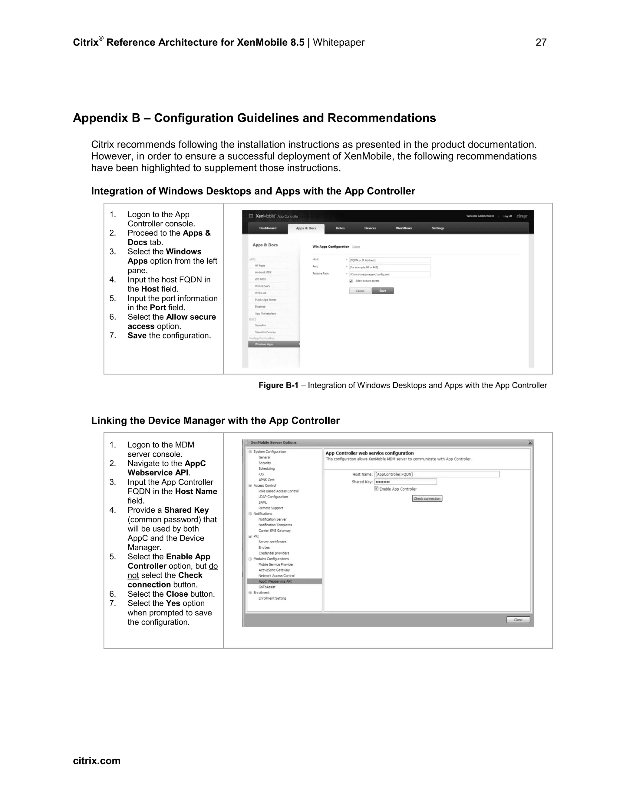 Citrix
®
Reference Architecture for XenMobile 8.5 | Whitepaper 27
Appendix B – Configuration Guidelines and Recommendations
Citrix recommends following the installation instructions as presented in the product documentation.
However, in order to ensure a successful deployment of XenMobile, the following recommendations
have been highlighted to supplement those instructions.
Integration of Windows Desktops and Apps with the App Controller
1. Logon to the App
Controller console.
2. Proceed to the Apps &
Docs tab.
3. Select the Windows
Apps option from the left
pane.
4. Input the host FQDN in
the Host field.
5. Input the port information
in the Port field.
6. Select the Allow secure
access option.
7. Save the configuration.
Figure B-1 – Integration of Windows Desktops and Apps with the App Controller
Linking the Device Manager with the App Controller
1. Logon to the MDM
server console.
2. Navigate to the AppC
Webservice API.
3. Input the App Controller
FQDN in the Host Name
field.
4. Provide a Shared Key
(common password) that
will be used by both
AppC and the Device
Manager.
5. Select the Enable App
Controller option, but do
not select the Check
connection button.
6. Select the Close button.
7. Select the Yes option
when prompted to save
the configuration.
citrix.com
 