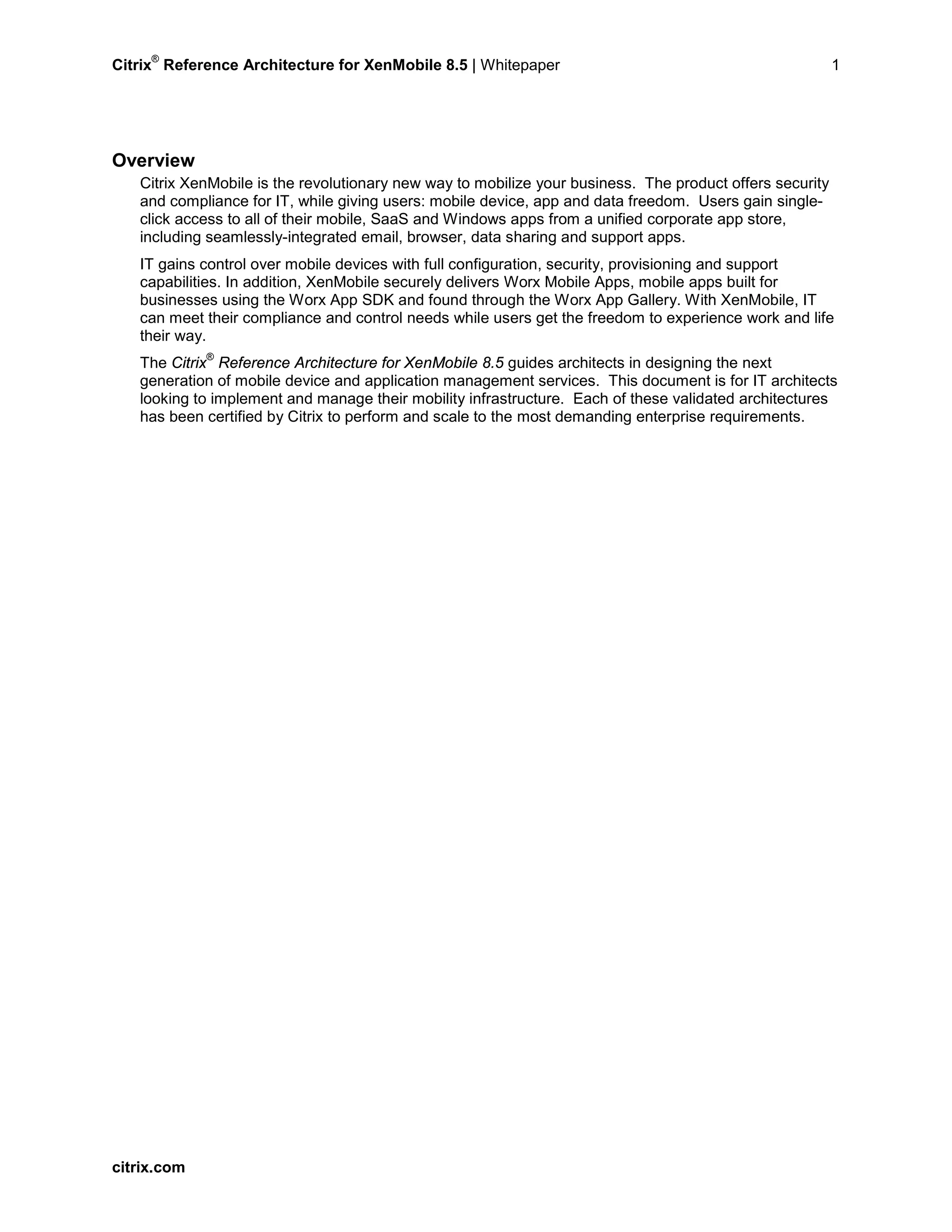 Citrix
®
Reference Architecture for XenMobile 8.5 | Whitepaper 1
Overview
Citrix XenMobile is the revolutionary new way to mobilize your business. The product offers security
and compliance for IT, while giving users: mobile device, app and data freedom. Users gain single-
click access to all of their mobile, SaaS and Windows apps from a unified corporate app store,
including seamlessly-integrated email, browser, data sharing and support apps.
IT gains control over mobile devices with full configuration, security, provisioning and support
capabilities. In addition, XenMobile securely delivers Worx Mobile Apps, mobile apps built for
businesses using the Worx App SDK and found through the Worx App Gallery. With XenMobile, IT
can meet their compliance and control needs while users get the freedom to experience work and life
their way.
The Citrix
®
Reference Architecture for XenMobile 8.5 guides architects in designing the next
generation of mobile device and application management services. This document is for IT architects
looking to implement and manage their mobility infrastructure. Each of these validated architectures
has been certified by Citrix to perform and scale to the most demanding enterprise requirements.
citrix.com
 