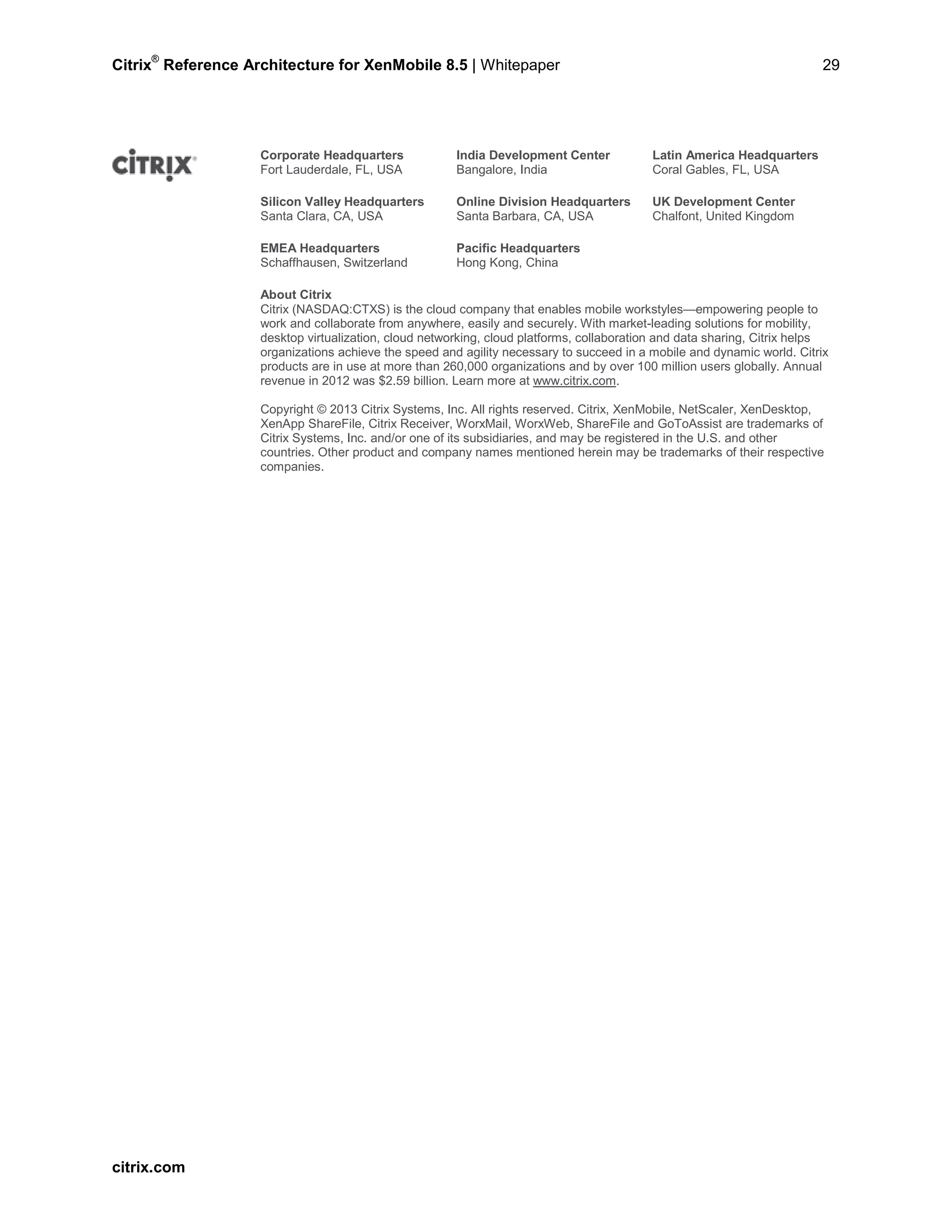 Citrix
®
Reference Architecture for XenMobile 8.5 | Whitepaper 29
Corporate Headquarters
Fort Lauderdale, FL, USA
India Development Center
Bangalore, India
Latin America Headquarters
Coral Gables, FL, USA
Silicon Valley Headquarters
Santa Clara, CA, USA
Online Division Headquarters
Santa Barbara, CA, USA
UK Development Center
Chalfont, United Kingdom
EMEA Headquarters
Schaffhausen, Switzerland
Pacific Headquarters
Hong Kong, China
About Citrix
Citrix (NASDAQ:CTXS) is the cloud company that enables mobile workstyles—empowering people to
work and collaborate from anywhere, easily and securely. With market-leading solutions for mobility,
desktop virtualization, cloud networking, cloud platforms, collaboration and data sharing, Citrix helps
organizations achieve the speed and agility necessary to succeed in a mobile and dynamic world. Citrix
products are in use at more than 260,000 organizations and by over 100 million users globally. Annual
revenue in 2012 was $2.59 billion. Learn more at www.citrix.com.
Copyright © 2013 Citrix Systems, Inc. All rights reserved. Citrix, XenMobile, NetScaler, XenDesktop,
XenApp ShareFile, Citrix Receiver, WorxMail, WorxWeb, ShareFile and GoToAssist are trademarks of
Citrix Systems, Inc. and/or one of its subsidiaries, and may be registered in the U.S. and other
countries. Other product and company names mentioned herein may be trademarks of their respective
companies.
citrix.com
 