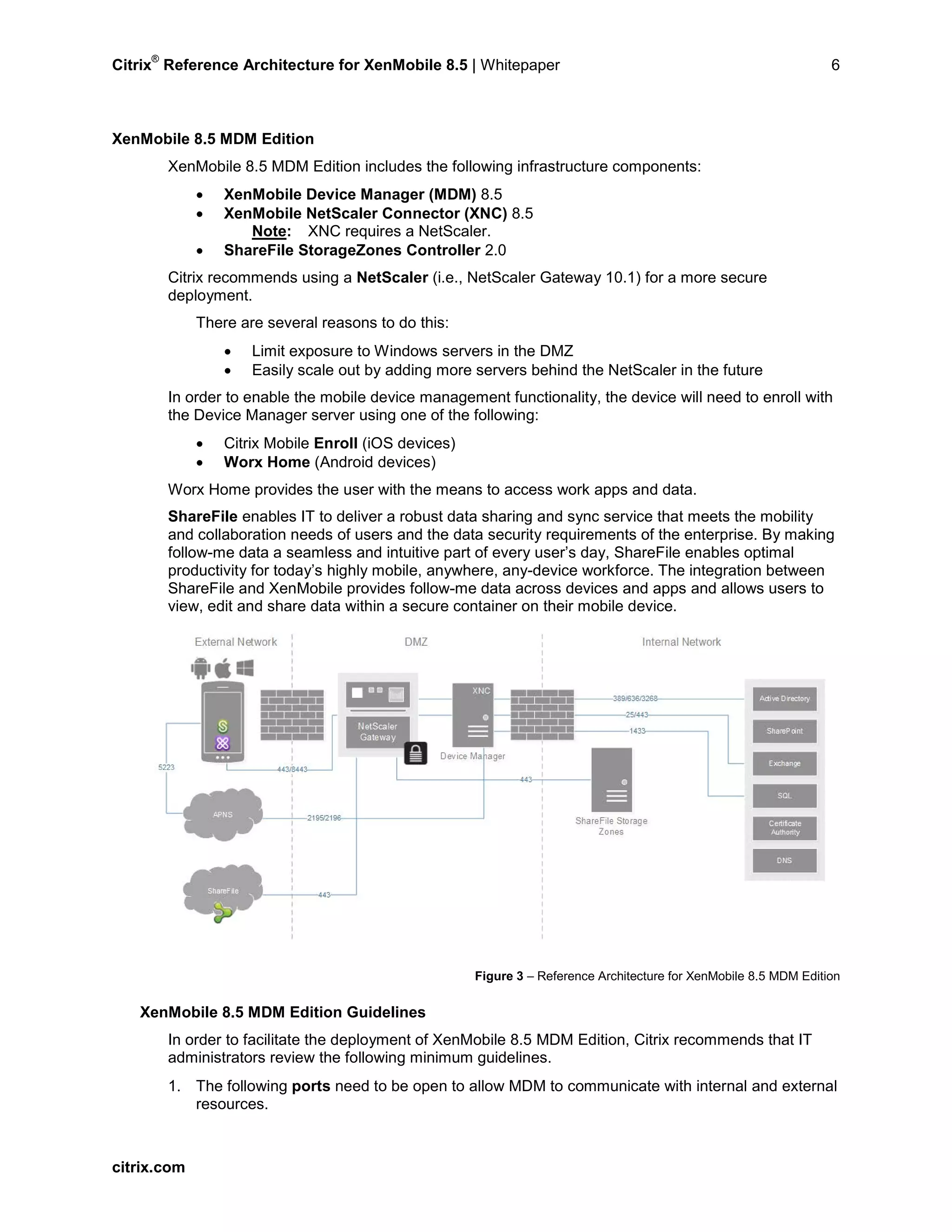Citrix
®
Reference Architecture for XenMobile 8.5 | Whitepaper 6
XenMobile 8.5 MDM Edition
XenMobile 8.5 MDM Edition includes the following infrastructure components:
• XenMobile Device Manager (MDM) 8.5
• XenMobile NetScaler Connector (XNC) 8.5
Note: XNC requires a NetScaler.
• ShareFile StorageZones Controller 2.0
Citrix recommends using a NetScaler (i.e., NetScaler Gateway 10.1) for a more secure
deployment.
There are several reasons to do this:
• Limit exposure to Windows servers in the DMZ
• Easily scale out by adding more servers behind the NetScaler in the future
In order to enable the mobile device management functionality, the device will need to enroll with
the Device Manager server using one of the following:
• Citrix Mobile Enroll (iOS devices)
• Worx Home (Android devices)
Worx Home provides the user with the means to access work apps and data.
ShareFile enables IT to deliver a robust data sharing and sync service that meets the mobility
and collaboration needs of users and the data security requirements of the enterprise. By making
follow-me data a seamless and intuitive part of every user’s day, ShareFile enables optimal
productivity for today’s highly mobile, anywhere, any-device workforce. The integration between
ShareFile and XenMobile provides follow-me data across devices and apps and allows users to
view, edit and share data within a secure container on their mobile device.
Figure 3 – Reference Architecture for XenMobile 8.5 MDM Edition
XenMobile 8.5 MDM Edition Guidelines
In order to facilitate the deployment of XenMobile 8.5 MDM Edition, Citrix recommends that IT
administrators review the following minimum guidelines.
1. The following ports need to be open to allow MDM to communicate with internal and external
resources.
citrix.com
 