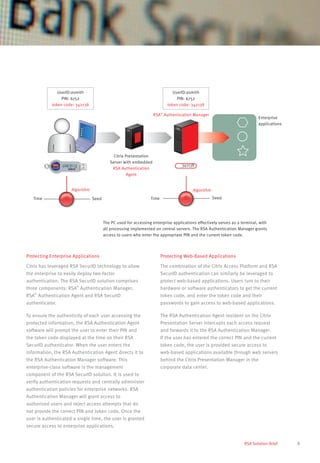 5RSA Solution Brief
Protecting Enterprise Applications
Citrix has leveraged RSA SecurID technology to allow
the enterprise to easily deploy two-factor
authentication. The RSA SecurID solution comprises
three components: RSA®
Authentication Manager,
RSA®
Authentication Agent and RSA SecurID
authenticator.
To ensure the authenticity of each user accessing the
protected information, the RSA Authentication Agent
software will prompt the user to enter their PIN and
the token code displayed at the time on their RSA
SecurID authenticator. When the user enters the
information, the RSA Authentication Agent directs it to
the RSA Authentication Manager software. This
enterprise-class software is the management
component of the RSA SecurID solution. It is used to
verify authentication requests and centrally administer
authentication policies for enterprise networks. RSA
Authentication Manager will grant access to
authorized users and reject access attempts that do
not provide the correct PIN and token code. Once the
user is authenticated a single time, the user is granted
secure access to enterprise applications.
Protecting Web-Based Applications
The combination of the Citrix Access Platform and RSA
SecurID authentication can similarly be leveraged to
protect web-based applications. Users turn to their
hardware or software authenticators to get the current
token code, and enter the token code and their
passwords to gain access to web-based applications.
The RSA Authentication Agent resident on the Citrix
Presentation Server intercepts each access request
and forwards it to the RSA Authentication Manager.
If the user has entered the correct PIN and the current
token code, the user is provided secure access to
web-based applications available through web servers
behind the Citrix Presentation Manager in the
corporate data center.
The PC used for accessing enterprise applications effectively serves as a terminal, with
all processing implemented on central servers. The RSA Authentication Manager grants
access to users who enter the appropriate PIN and the current token code.
Citrix Presentation
Server with embedded
RSA Authentication
Agent
Algorithm
SeedTime
Algorithm
SeedTime
UserID:asmith
PIN: 6752
token code: 342138
UserID:asmith
PIN: 6752
token code: 342138
Enterprise
applications
RSA®
Authentication Manager
342138
 