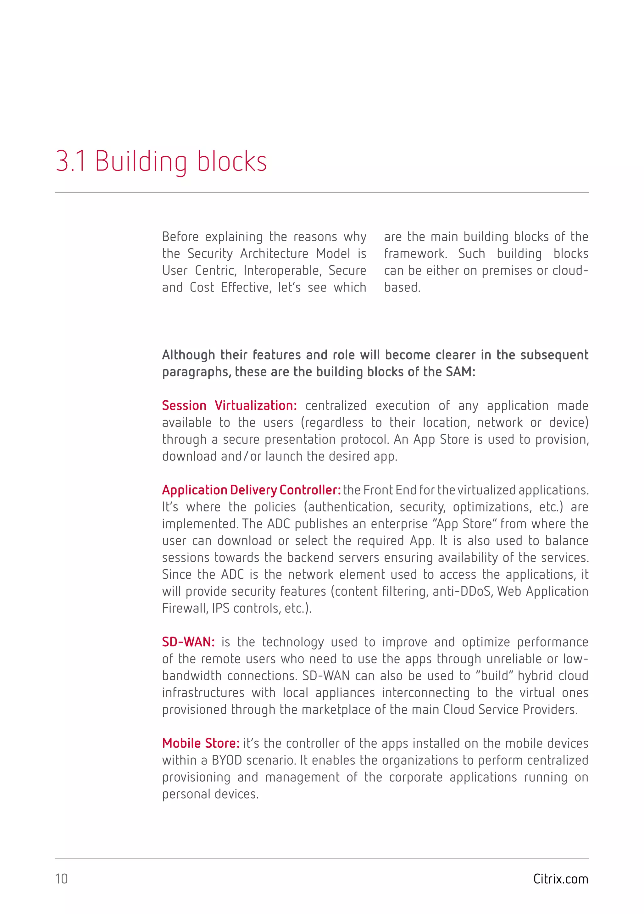 Citrix.com10
Session Virtualization: centralized execution of any application made
available to the users (regardless to their location, network or device)
through a secure presentation protocol. An App Store is used to provision,
download and/or launch the desired app.
Application Delivery Controller:the Front End for thevirtualized applications.
It’s where the policies (authentication, security, optimizations, etc.) are
implemented. The ADC publishes an enterprise “App Store” from where the
user can download or select the required App. It is also used to balance
sessions towards the backend servers ensuring availability of the services.
Since the ADC is the network element used to access the applications, it
will provide security features (content filtering, anti-DDoS, Web Application
Firewall, IPS controls, etc.).
SD-WAN: is the technology used to improve and optimize performance
of the remote users who need to use the apps through unreliable or low-
bandwidth connections. SD-WAN can also be used to “build” hybrid cloud
infrastructures with local appliances interconnecting to the virtual ones
provisioned through the marketplace of the main Cloud Service Providers.
Mobile Store: it’s the controller of the apps installed on the mobile devices
within a BYOD scenario. It enables the organizations to perform centralized
provisioning and management of the corporate applications running on
personal devices.
3.1 Building blocks
Before explaining the reasons why
the Security Architecture Model is
User Centric, Interoperable, Secure
and Cost Effective, let’s see which
are the main building blocks of the
framework. Such building blocks
can be either on premises or cloud-
based.
Although their features and role will become clearer in the subsequent
paragraphs, these are the building blocks of the SAM:
 
